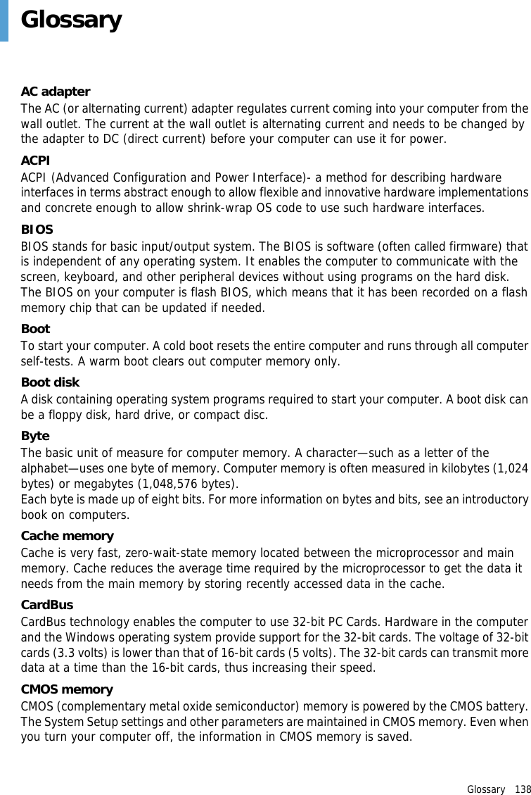 Glossary   138 GlossaryAC adapterThe AC (or alternating current) adapter regulates current coming into your computer from the wall outlet. The current at the wall outlet is alternating current and needs to be changed by the adapter to DC (direct current) before your computer can use it for power.ACPIACPI (Advanced Configuration and Power Interface)- a method for describing hardware interfaces in terms abstract enough to allow flexible and innovative hardware implementations and concrete enough to allow shrink-wrap OS code to use such hardware interfaces.BIOSBIOS stands for basic input/output system. The BIOS is software (often called firmware) that is independent of any operating system. It enables the computer to communicate with the screen, keyboard, and other peripheral devices without using programs on the hard disk. The BIOS on your computer is flash BIOS, which means that it has been recorded on a flash memory chip that can be updated if needed. BootTo start your computer. A cold boot resets the entire computer and runs through all computer self-tests. A warm boot clears out computer memory only.Boot diskA disk containing operating system programs required to start your computer. A boot disk can be a floppy disk, hard drive, or compact disc.ByteThe basic unit of measure for computer memory. A character—such as a letter of the alphabet—uses one byte of memory. Computer memory is often measured in kilobytes (1,024 bytes) or megabytes (1,048,576 bytes).Each byte is made up of eight bits. For more information on bytes and bits, see an introductory book on computers.Cache memoryCache is very fast, zero-wait-state memory located between the microprocessor and main memory. Cache reduces the average time required by the microprocessor to get the data it needs from the main memory by storing recently accessed data in the cache.CardBusCardBus technology enables the computer to use 32-bit PC Cards. Hardware in the computer and the Windows operating system provide support for the 32-bit cards. The voltage of 32-bit cards (3.3 volts) is lower than that of 16-bit cards (5 volts). The 32-bit cards can transmit more data at a time than the 16-bit cards, thus increasing their speed.CMOS memoryCMOS (complementary metal oxide semiconductor) memory is powered by the CMOS battery. The System Setup settings and other parameters are maintained in CMOS memory. Even when you turn your computer off, the information in CMOS memory is saved.