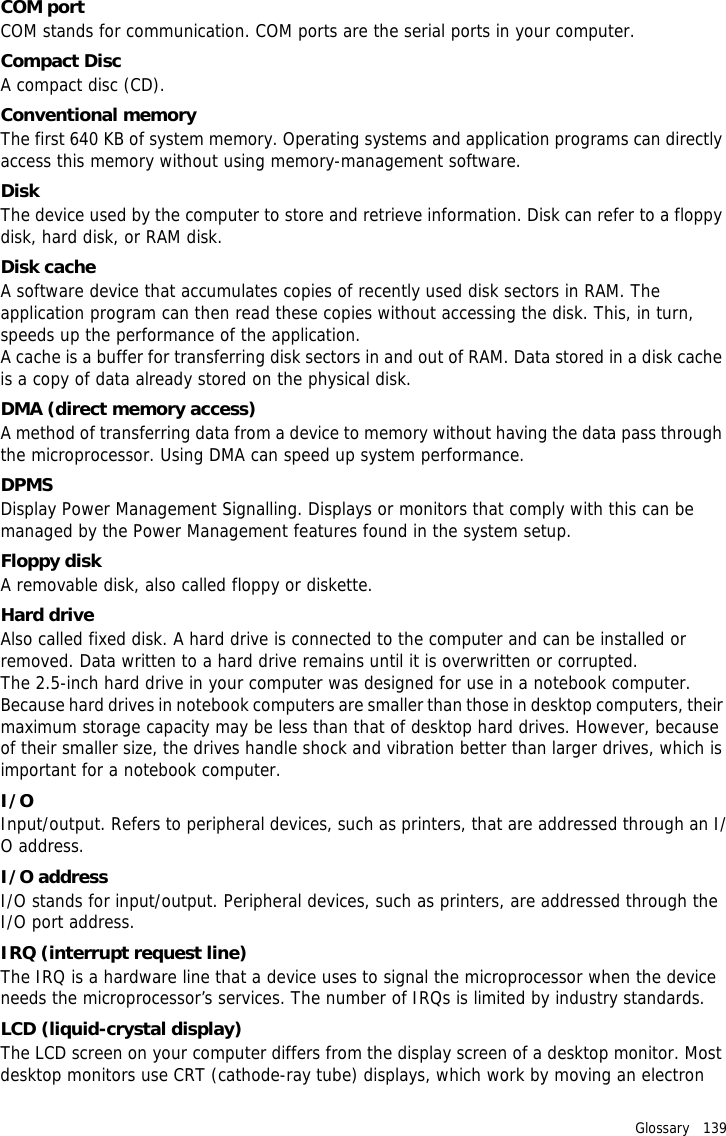 Glossary   139 COM portCOM stands for communication. COM ports are the serial ports in your computer.Compact DiscA compact disc (CD).Conventional memoryThe first 640 KB of system memory. Operating systems and application programs can directly access this memory without using memory-management software.DiskThe device used by the computer to store and retrieve information. Disk can refer to a floppy disk, hard disk, or RAM disk.Disk cacheA software device that accumulates copies of recently used disk sectors in RAM. The application program can then read these copies without accessing the disk. This, in turn, speeds up the performance of the application.A cache is a buffer for transferring disk sectors in and out of RAM. Data stored in a disk cache is a copy of data already stored on the physical disk.DMA (direct memory access)A method of transferring data from a device to memory without having the data pass through the microprocessor. Using DMA can speed up system performance.DPMSDisplay Power Management Signalling. Displays or monitors that comply with this can be managed by the Power Management features found in the system setup.Floppy diskA removable disk, also called floppy or diskette.Hard driveAlso called fixed disk. A hard drive is connected to the computer and can be installed or removed. Data written to a hard drive remains until it is overwritten or corrupted.The 2.5-inch hard drive in your computer was designed for use in a notebook computer. Because hard drives in notebook computers are smaller than those in desktop computers, their maximum storage capacity may be less than that of desktop hard drives. However, because of their smaller size, the drives handle shock and vibration better than larger drives, which is important for a notebook computer.I/OInput/output. Refers to peripheral devices, such as printers, that are addressed through an I/O address.I/O addressI/O stands for input/output. Peripheral devices, such as printers, are addressed through the I/O port address.IRQ (interrupt request line)The IRQ is a hardware line that a device uses to signal the microprocessor when the device needs the microprocessor’s services. The number of IRQs is limited by industry standards. LCD (liquid-crystal display)The LCD screen on your computer differs from the display screen of a desktop monitor. Most desktop monitors use CRT (cathode-ray tube) displays, which work by moving an electron 