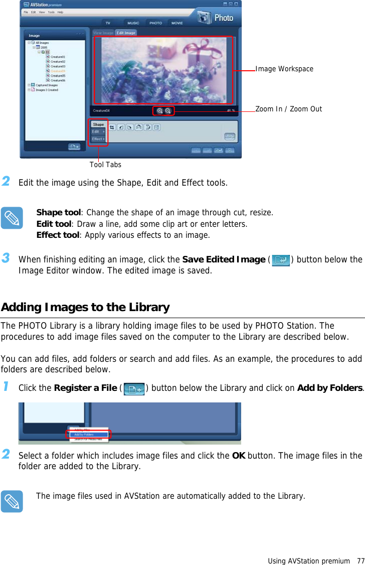 Image WorkspaceZoom In / Zoom OutTool TabsUsing AVStation premium   77 2Edit the image using the Shape, Edit and Effect tools.Shape tool: Change the shape of an image through cut, resize.Edit tool: Draw a line, add some clip art or enter letters.Effect tool: Apply various effects to an image.3When finishing editing an image, click the Save Edited Image ( ) button below the Image Editor window. The edited image is saved.Adding Images to the LibraryThe PHOTO Library is a library holding image files to be used by PHOTO Station. The procedures to add image files saved on the computer to the Library are described below.You can add files, add folders or search and add files. As an example, the procedures to add folders are described below.1Click the Register a File ( ) button below the Library and click on Add by Folders.2Select a folder which includes image files and click the OK button. The image files in the folder are added to the Library.The image files used in AVStation are automatically added to the Library.