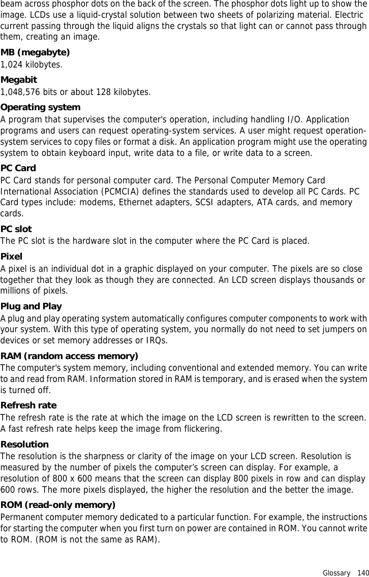 Glossary   140 beam across phosphor dots on the back of the screen. The phosphor dots light up to show the image. LCDs use a liquid-crystal solution between two sheets of polarizing material. Electric current passing through the liquid aligns the crystals so that light can or cannot pass through them, creating an image.MB (megabyte)1,024 kilobytes.Megabit1,048,576 bits or about 128 kilobytes.Operating systemA program that supervises the computer&apos;s operation, including handling I/O. Application programs and users can request operating-system services. A user might request operation-system services to copy files or format a disk. An application program might use the operating system to obtain keyboard input, write data to a file, or write data to a screen.PC CardPC Card stands for personal computer card. The Personal Computer Memory Card International Association (PCMCIA) defines the standards used to develop all PC Cards. PC Card types include: modems, Ethernet adapters, SCSI adapters, ATA cards, and memory cards.PC slotThe PC slot is the hardware slot in the computer where the PC Card is placed.PixelA pixel is an individual dot in a graphic displayed on your computer. The pixels are so close together that they look as though they are connected. An LCD screen displays thousands or millions of pixels.Plug and PlayA plug and play operating system automatically configures computer components to work with your system. With this type of operating system, you normally do not need to set jumpers on devices or set memory addresses or IRQs.RAM (random access memory)The computer&apos;s system memory, including conventional and extended memory. You can write to and read from RAM. Information stored in RAM is temporary, and is erased when the system is turned off.Refresh rateThe refresh rate is the rate at which the image on the LCD screen is rewritten to the screen. A fast refresh rate helps keep the image from flickering.ResolutionThe resolution is the sharpness or clarity of the image on your LCD screen. Resolution is measured by the number of pixels the computer’s screen can display. For example, a resolution of 800 x 600 means that the screen can display 800 pixels in row and can display 600 rows. The more pixels displayed, the higher the resolution and the better the image.ROM (read-only memory)Permanent computer memory dedicated to a particular function. For example, the instructions for starting the computer when you first turn on power are contained in ROM. You cannot write to ROM. (ROM is not the same as RAM).