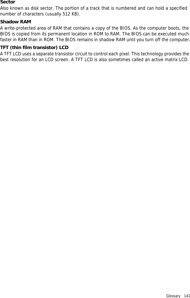 Glossary   141 SectorAlso known as disk sector. The portion of a track that is numbered and can hold a specified number of characters (usually 512 KB).Shadow RAMA write-protected area of RAM that contains a copy of the BIOS. As the computer boots, the BIOS is copied from its permanent location in ROM to RAM. The BIOS can be executed much faster in RAM than in ROM. The BIOS remains in shadow RAM until you turn off the computer.TFT (thin film transistor) LCDA TFT LCD uses a separate transistor circuit to control each pixel. This technology provides the best resolution for an LCD screen. A TFT LCD is also sometimes called an active matrix LCD.