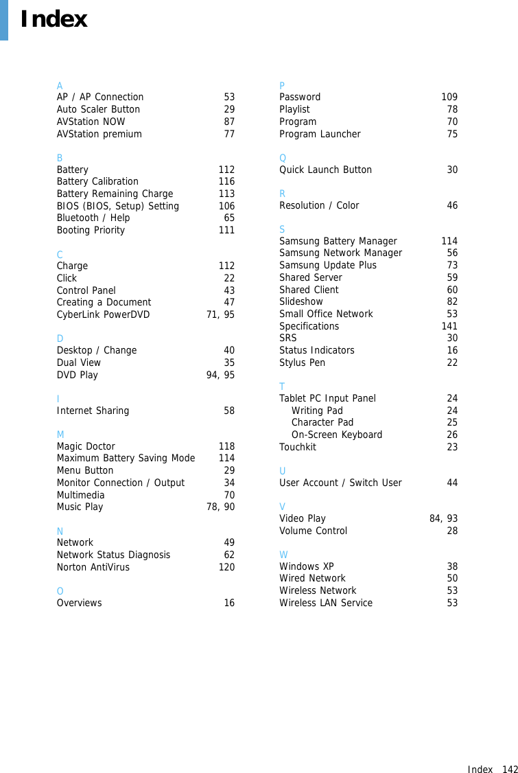 Index   142 IndexAAP / AP Connection  53Auto Scaler Button  29AVStation NOW  87AVStation premium  77BBattery 112Battery Calibration  116Battery Remaining Charge  113BIOS (BIOS, Setup) Setting  106Bluetooth / Help  65Booting Priority  111CCharge 112Click 22Control Panel  43Creating a Document  47CyberLink PowerDVD  71, 95DDesktop / Change  40Dual View  35DVD Play  94, 95IInternet Sharing  58MMagic Doctor  118Maximum Battery Saving Mode  114Menu Button  29Monitor Connection / Output  34Multimedia 70Music Play  78, 90NNetwork 49Network Status Diagnosis  62Norton AntiVirus  120OOverviews 16PPassword 109Playlist 78Program 70Program Launcher  75QQuick Launch Button  30RResolution / Color  46SSamsung Battery Manager  114Samsung Network Manager  56Samsung Update Plus  73Shared Server  59 Shared Client  60 Slideshow 82Small Office Network  53Specifications 141SRS 30Status Indicators  16Stylus Pen  22TTablet PC Input Panel  24Writing Pad  24Character Pad  25On-Screen Keyboard  26Touchkit 23UUser Account / Switch User  44VVideo Play  84, 93Volume Control  28WWindows XP  38Wired Network  50Wireless Network  53Wireless LAN Service  53
