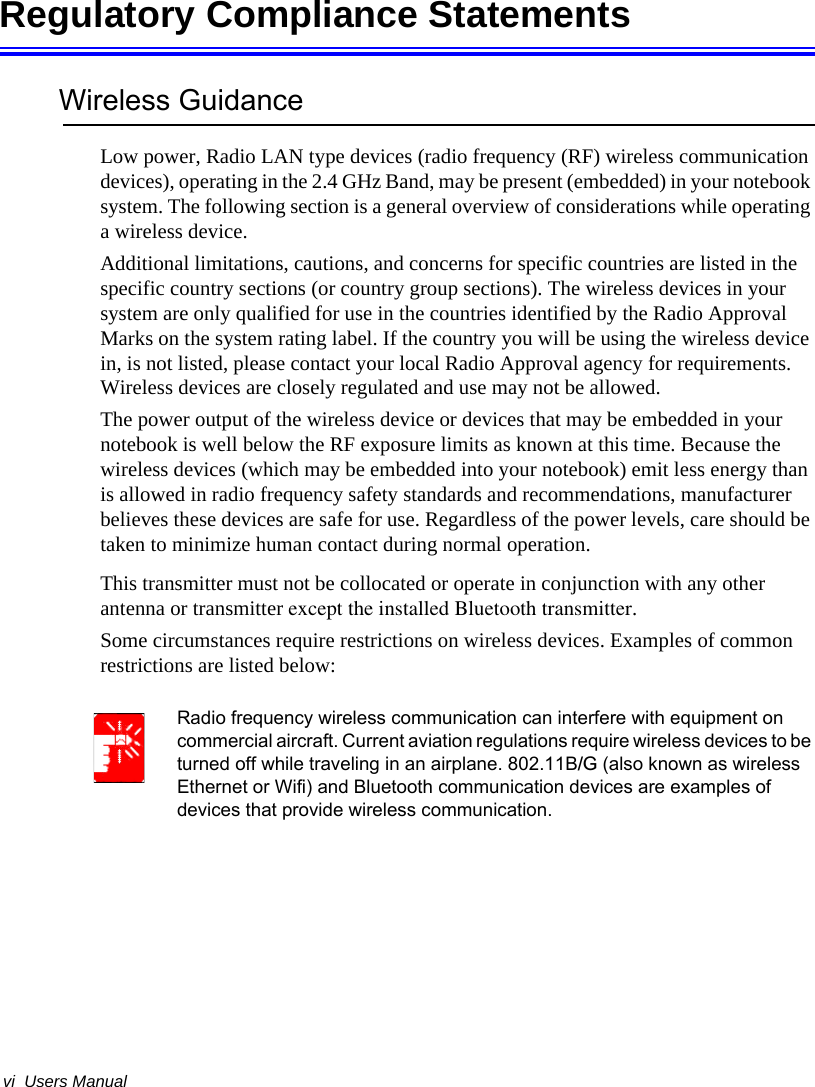 vi  Users ManualRegulatory Compliance StatementsWireless GuidanceLow power, Radio LAN type devices (radio frequency (RF) wireless communication devices), operating in the 2.4 GHz Band, may be present (embedded) in your notebook system. The following section is a general overview of considerations while operating a wireless device.Additional limitations, cautions, and concerns for specific countries are listed in the specific country sections (or country group sections). The wireless devices in your system are only qualified for use in the countries identified by the Radio Approval Marks on the system rating label. If the country you will be using the wireless device in, is not listed, please contact your local Radio Approval agency for requirements. Wireless devices are closely regulated and use may not be allowed.The power output of the wireless device or devices that may be embedded in your notebook is well below the RF exposure limits as known at this time. Because the wireless devices (which may be embedded into your notebook) emit less energy than is allowed in radio frequency safety standards and recommendations, manufacturer believes these devices are safe for use. Regardless of the power levels, care should be taken to minimize human contact during normal operation.This transmitter must not be collocated or operate in conjunction with any other antenna or transmitter except the installed Bluetooth transmitter.Some circumstances require restrictions on wireless devices. Examples of common restrictions are listed below:Radio frequency wireless communication can interfere with equipment on commercial aircraft. Current aviation regulations require wireless devices to be turned off while traveling in an airplane. 802.11B/G (also known as wireless Ethernet or Wifi) and Bluetooth communication devices are examples of devices that provide wireless communication.