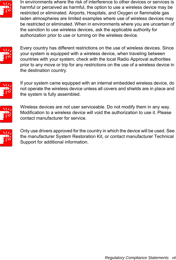 Regulatory Compliance Statements   vii In environments where the risk of interference to other devices or services is harmful or perceived as harmful, the option to use a wireless device may be restricted or eliminated. Airports, Hospitals, and Oxygen or flammable gas laden atmospheres are limited examples where use of wireless devices may be restricted or eliminated. When in environments where you are uncertain of the sanction to use wireless devices, ask the applicable authority for authorization prior to use or turning on the wireless device.Every country has different restrictions on the use of wireless devices. Since your system is equipped with a wireless device, when traveling between countries with your system, check with the local Radio Approval authorities prior to any move or trip for any restrictions on the use of a wireless device in the destination country.If your system came equipped with an internal embedded wireless device, do not operate the wireless device unless all covers and shields are in place and the system is fully assembled.Wireless devices are not user serviceable. Do not modify them in any way. Modification to a wireless device will void the authorization to use it. Please contact manufacturer for service.Only use drivers approved for the country in which the device will be used. See the manufacturer System Restoration Kit, or contact manufacturer Technical Support for additional information.