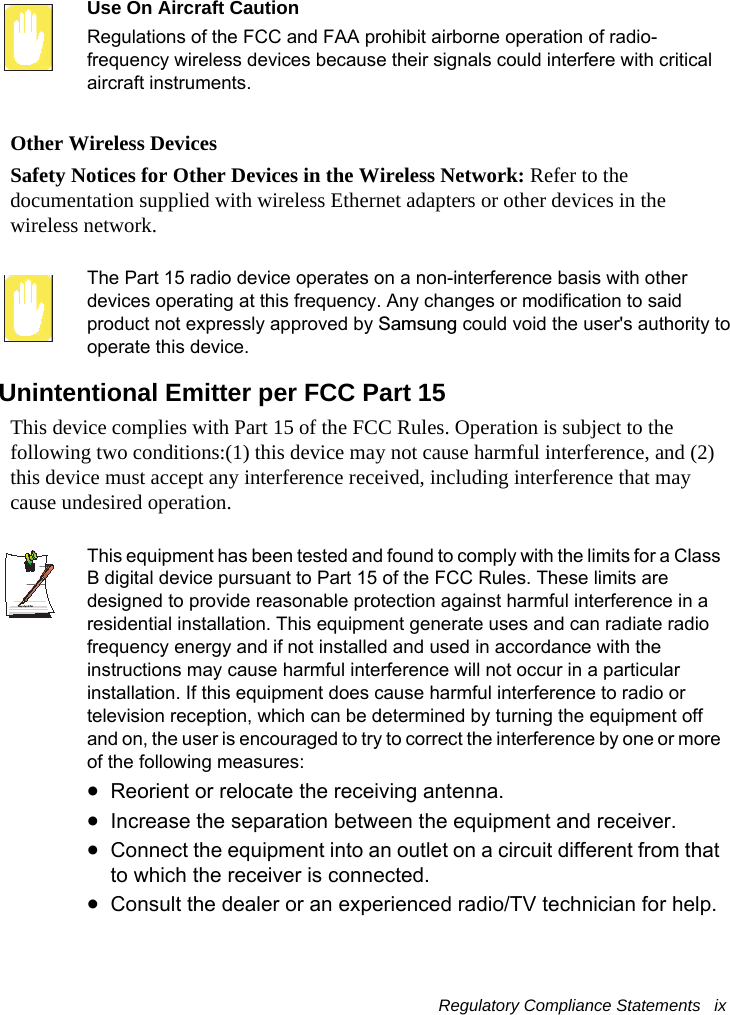 Regulatory Compliance Statements   ix Use On Aircraft CautionRegulations of the FCC and FAA prohibit airborne operation of radio-frequency wireless devices because their signals could interfere with critical aircraft instruments.Other Wireless DevicesSafety Notices for Other Devices in the Wireless Network: Refer to the documentation supplied with wireless Ethernet adapters or other devices in the wireless network.The Part 15 radio device operates on a non-interference basis with other devices operating at this frequency. Any changes or modification to said product not expressly approved by Samsung could void the user&apos;s authority to operate this device.Unintentional Emitter per FCC Part 15This device complies with Part 15 of the FCC Rules. Operation is subject to the following two conditions:(1) this device may not cause harmful interference, and (2) this device must accept any interference received, including interference that may cause undesired operation.Writtenby: Daryl L. OsdenThis equipment has been tested and found to comply with the limits for a Class B digital device pursuant to Part 15 of the FCC Rules. These limits are designed to provide reasonable protection against harmful interference in a residential installation. This equipment generate uses and can radiate radio frequency energy and if not installed and used in accordance with the instructions may cause harmful interference will not occur in a particular installation. If this equipment does cause harmful interference to radio or television reception, which can be determined by turning the equipment off and on, the user is encouraged to try to correct the interference by one or more of the following measures:•Reorient or relocate the receiving antenna.•Increase the separation between the equipment and receiver.•Connect the equipment into an outlet on a circuit different from that to which the receiver is connected.•Consult the dealer or an experienced radio/TV technician for help.