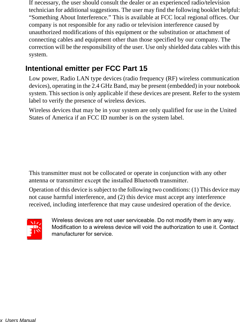 x  Users ManualIf necessary, the user should consult the dealer or an experienced radio/television technician for additional suggestions. The user may find the following booklet helpful: “Something About Interference.” This is available at FCC local regional offices. Our company is not responsible for any radio or television interference caused by unauthorized modifications of this equipment or the substitution or attachment of connecting cables and equipment other than those specified by our company. The correction will be the responsibility of the user. Use only shielded data cables with this system.Intentional emitter per FCC Part 15Low power, Radio LAN type devices (radio frequency (RF) wireless communication devices), operating in the 2.4 GHz Band, may be present (embedded) in your notebook system. This section is only applicable if these devices are present. Refer to the system label to verify the presence of wireless devices.Wireless devices that may be in your system are only qualified for use in the United States of America if an FCC ID number is on the system label.This transmitter must not be collocated or operate in conjunction with any other antenna or transmitter except the installed Bluetooth transmitter.Operation of this device is subject to the following two conditions: (1) This device may not cause harmful interference, and (2) this device must accept any interference received, including interference that may cause undesired operation of the device.Wireless devices are not user serviceable. Do not modify them in any way. Modification to a wireless device will void the authorization to use it. Contact manufacturer for service.