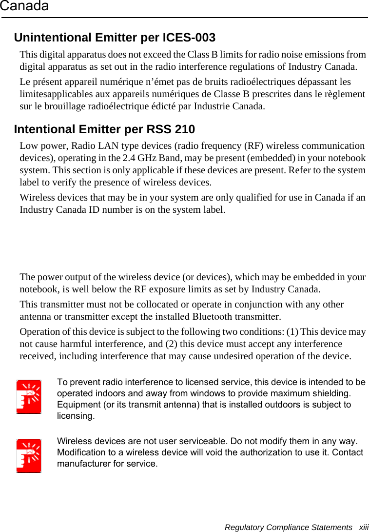 Regulatory Compliance Statements   xiii CanadaUnintentional Emitter per ICES-003This digital apparatus does not exceed the Class B limits for radio noise emissions from digital apparatus as set out in the radio interference regulations of Industry Canada.Le présent appareil numérique n’émet pas de bruits radioélectriques dépassant les limitesapplicables aux appareils numériques de Classe B prescrites dans le règlement sur le brouillage radioélectrique édicté par Industrie Canada.Intentional Emitter per RSS 210Low power, Radio LAN type devices (radio frequency (RF) wireless communication devices), operating in the 2.4 GHz Band, may be present (embedded) in your notebook system. This section is only applicable if these devices are present. Refer to the system label to verify the presence of wireless devices.Wireless devices that may be in your system are only qualified for use in Canada if an Industry Canada ID number is on the system label.The power output of the wireless device (or devices), which may be embedded in your notebook, is well below the RF exposure limits as set by Industry Canada. This transmitter must not be collocated or operate in conjunction with any other antenna or transmitter except the installed Bluetooth transmitter.Operation of this device is subject to the following two conditions: (1) This device may not cause harmful interference, and (2) this device must accept any interference received, including interference that may cause undesired operation of the device.To prevent radio interference to licensed service, this device is intended to be operated indoors and away from windows to provide maximum shielding. Equipment (or its transmit antenna) that is installed outdoors is subject to licensing.Wireless devices are not user serviceable. Do not modify them in any way. Modification to a wireless device will void the authorization to use it. Contact manufacturer for service.