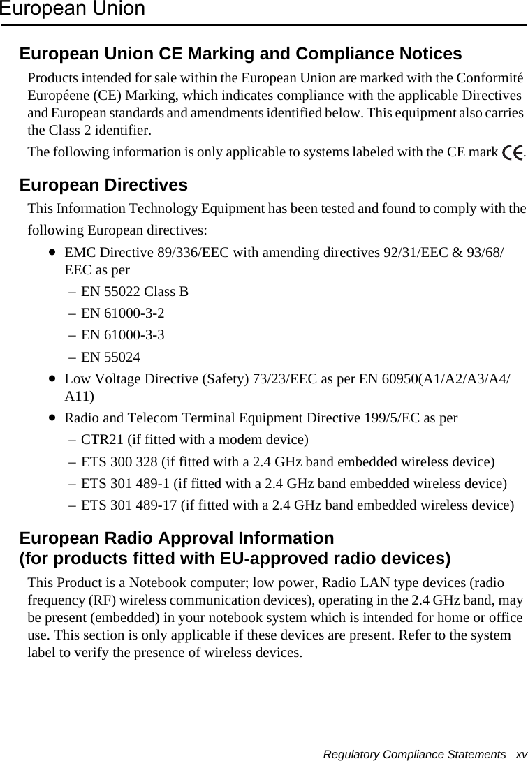 Regulatory Compliance Statements   xv European UnionEuropean Union CE Marking and Compliance NoticesProducts intended for sale within the European Union are marked with the Conformité Européene (CE) Marking, which indicates compliance with the applicable Directives and European standards and amendments identified below. This equipment also carries the Class 2 identifier.The following information is only applicable to systems labeled with the CE mark  .European DirectivesThis Information Technology Equipment has been tested and found to comply with thefollowing European directives:•EMC Directive 89/336/EEC with amending directives 92/31/EEC &amp; 93/68/EEC as per– EN 55022 Class B– EN 61000-3-2– EN 61000-3-3– EN 55024•Low Voltage Directive (Safety) 73/23/EEC as per EN 60950(A1/A2/A3/A4/A11)•Radio and Telecom Terminal Equipment Directive 199/5/EC as per– CTR21 (if fitted with a modem device)– ETS 300 328 (if fitted with a 2.4 GHz band embedded wireless device)– ETS 301 489-1 (if fitted with a 2.4 GHz band embedded wireless device)– ETS 301 489-17 (if fitted with a 2.4 GHz band embedded wireless device)European Radio Approval Information (for products fitted with EU-approved radio devices)This Product is a Notebook computer; low power, Radio LAN type devices (radio frequency (RF) wireless communication devices), operating in the 2.4 GHz band, may be present (embedded) in your notebook system which is intended for home or office use. This section is only applicable if these devices are present. Refer to the system label to verify the presence of wireless devices.