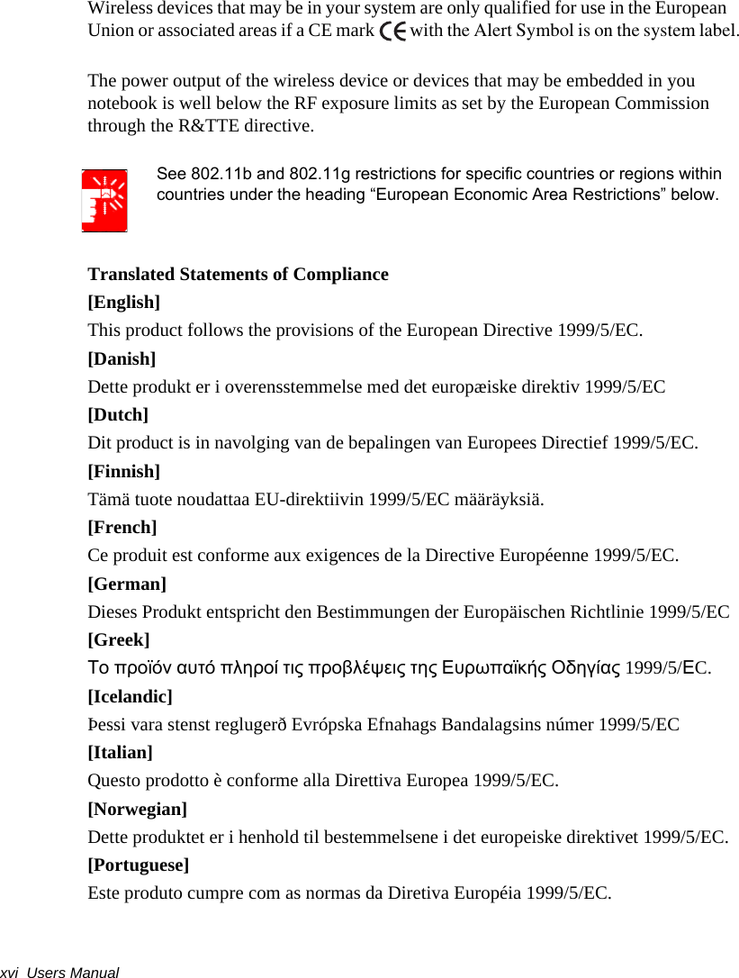 xvi  Users ManualWireless devices that may be in your system are only qualified for use in the European Union or associated areas if a CE mark  with the Alert Symbol is on the system label.The power output of the wireless device or devices that may be embedded in you notebook is well below the RF exposure limits as set by the European Commission through the R&amp;TTE directive.See 802.11b and 802.11g restrictions for specific countries or regions within countries under the heading “European Economic Area Restrictions” below.Translated Statements of Compliance[English]This product follows the provisions of the European Directive 1999/5/EC.[Danish]Dette produkt er i overensstemmelse med det europæiske direktiv 1999/5/EC[Dutch]Dit product is in navolging van de bepalingen van Europees Directief 1999/5/EC.[Finnish]Tämä tuote noudattaa EU-direktiivin 1999/5/EC määräyksiä.[French]Ce produit est conforme aux exigences de la Directive Européenne 1999/5/EC.[German]Dieses Produkt entspricht den Bestimmungen der Europäischen Richtlinie 1999/5/EC[Greek]Το προϊόν αυτό πληροί τις προβλέψεις της Ευρωπαϊκής Οδηγίας 1999/5/ΕC.[Icelandic]Þessi vara stenst reglugerð Evrópska Efnahags Bandalagsins númer 1999/5/EC[Italian]Questo prodotto è conforme alla Direttiva Europea 1999/5/EC.[Norwegian]Dette produktet er i henhold til bestemmelsene i det europeiske direktivet 1999/5/EC.[Portuguese]Este produto cumpre com as normas da Diretiva Européia 1999/5/EC.