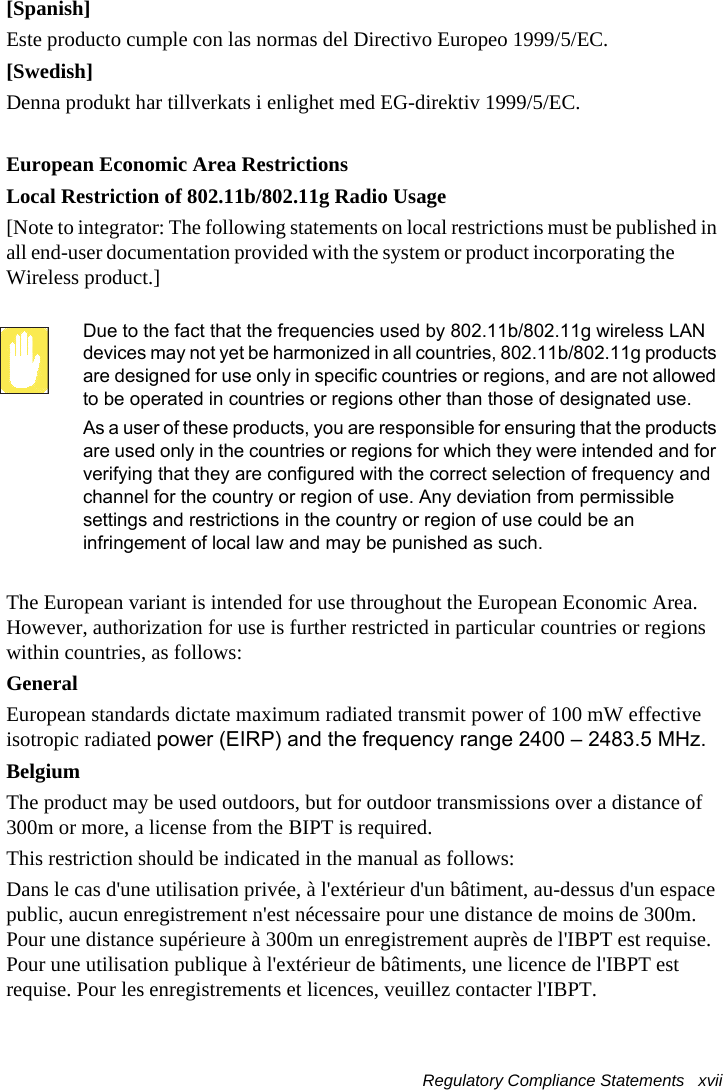 Regulatory Compliance Statements   xvii [Spanish]Este producto cumple con las normas del Directivo Europeo 1999/5/EC.[Swedish]Denna produkt har tillverkats i enlighet med EG-direktiv 1999/5/EC.European Economic Area RestrictionsLocal Restriction of 802.11b/802.11g Radio Usage[Note to integrator: The following statements on local restrictions must be published in all end-user documentation provided with the system or product incorporating the  Wireless product.]Due to the fact that the frequencies used by 802.11b/802.11g wireless LAN devices may not yet be harmonized in all countries, 802.11b/802.11g products are designed for use only in specific countries or regions, and are not allowed to be operated in countries or regions other than those of designated use.As a user of these products, you are responsible for ensuring that the products are used only in the countries or regions for which they were intended and for verifying that they are configured with the correct selection of frequency and channel for the country or region of use. Any deviation from permissible settings and restrictions in the country or region of use could be an infringement of local law and may be punished as such.The European variant is intended for use throughout the European Economic Area. However, authorization for use is further restricted in particular countries or regions within countries, as follows:GeneralEuropean standards dictate maximum radiated transmit power of 100 mW effective isotropic radiated power (EIRP) and the frequency range 2400 – 2483.5 MHz.BelgiumThe product may be used outdoors, but for outdoor transmissions over a distance of 300m or more, a license from the BIPT is required.This restriction should be indicated in the manual as follows:Dans le cas d&apos;une utilisation privée, à l&apos;extérieur d&apos;un bâtiment, au-dessus d&apos;un espace public, aucun enregistrement n&apos;est nécessaire pour une distance de moins de 300m. Pour une distance supérieure à 300m un enregistrement auprès de l&apos;IBPT est requise. Pour une utilisation publique à l&apos;extérieur de bâtiments, une licence de l&apos;IBPT est requise. Pour les enregistrements et licences, veuillez contacter l&apos;IBPT.