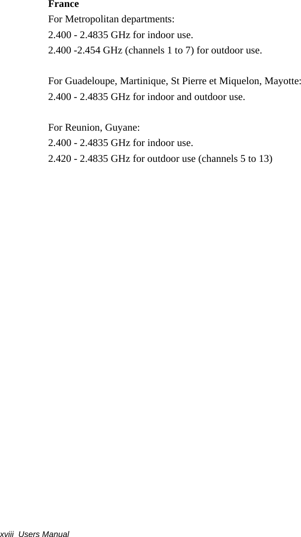 xviii  Users ManualFranceFor Metropolitan departments:2.400 - 2.4835 GHz for indoor use.2.400 -2.454 GHz (channels 1 to 7) for outdoor use.For Guadeloupe, Martinique, St Pierre et Miquelon, Mayotte:2.400 - 2.4835 GHz for indoor and outdoor use.For Reunion, Guyane:2.400 - 2.4835 GHz for indoor use.2.420 - 2.4835 GHz for outdoor use (channels 5 to 13)