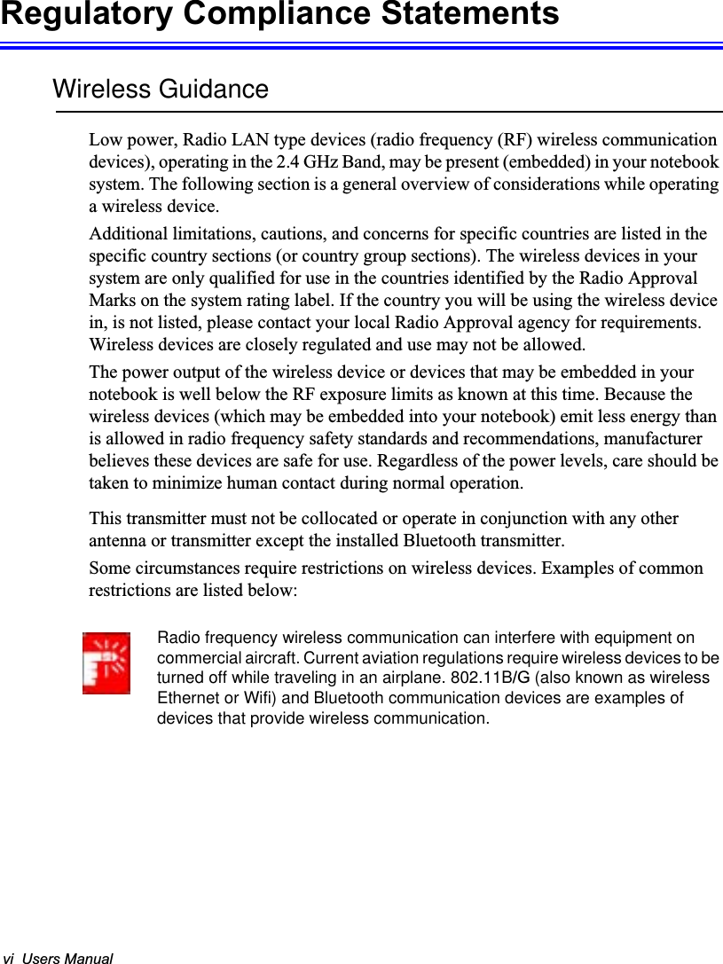 vi  Users ManualRegulatory Compliance StatementsWireless GuidanceLow power, Radio LAN type devices (radio frequency (RF) wireless communication devices), operating in the 2.4 GHz Band, may be present (embedded) in your notebook system. The following section is a general overview of considerations while operating a wireless device.Additional limitations, cautions, and concerns for specific countries are listed in the specific country sections (or country group sections). The wireless devices in your system are only qualified for use in the countries identified by the Radio Approval Marks on the system rating label. If the country you will be using the wireless device in, is not listed, please contact your local Radio Approval agency for requirements. Wireless devices are closely regulated and use may not be allowed.The power output of the wireless device or devices that may be embedded in your notebook is well below the RF exposure limits as known at this time. Because thewireless devices (which may be embedded into your notebook) emit less energy than is allowed in radio frequency safety standards and recommendations, manufacturer believes these devices are safe for use. Regardless of the power levels, care should be taken to minimize human contact during normal operation.This transmitter must not be collocated or operate in conjunction with any other antenna or transmitter except the installed Bluetooth transmitter.Some circumstances require restrictions on wireless devices. Examples of common restrictions are listed below:Radio frequency wireless communication can interfere with equipment on commercial aircraft. Current aviation regulations require wireless devices to be turned off while traveling in an airplane. 802.11B/G (also known as wirelessEthernet or Wifi) and Bluetooth communication devices are examples of devices that provide wireless communication.