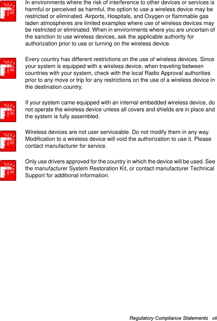 Regulatory Compliance Statements   vii In environments where the risk of interference to other devices or services is harmful or perceived as harmful, the option to use a wireless device may be restricted or eliminated. Airports, Hospitals, and Oxygen or flammable gas laden atmospheres are limited examples where use of wireless devices may be restricted or eliminated. When in environments where you are uncertain of the sanction to use wireless devices, ask the applicable authority for authorization prior to use or turning on the wireless device.Every country has different restrictions on the use of wireless devices. Since your system is equipped with a wireless device, when traveling between countries with your system, check with the local Radio Approval authorities prior to any move or trip for any restrictions on the use of a wireless device in the destination country.If your system came equipped with an internal embedded wireless device, do not operate the wireless device unless all covers and shields are in place and the system is fully assembled.Wireless devices are not user serviceable. Do not modify them in any way. Modification to a wireless device will void the authorization to use it. Please contact manufacturer for service.Only use drivers approved for the country in which the device will be used. See the manufacturer System Restoration Kit, or contact manufacturer Technical Support for additional information.