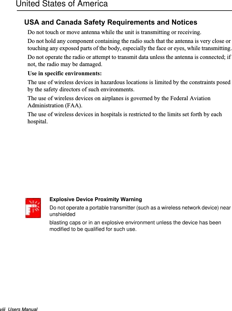 viii  Users ManualUnited States of AmericaUSA and Canada Safety Requirements and NoticesDo not touch or move antenna while the unit is transmitting or receiving.Do not hold any component containing the radio such that the antenna is very close or touching any exposed parts of the body, especially the face or eyes, while transmitting.Do not operate the radio or attempt to transmit data unless the antenna is connected; if not, the radio may be damaged.Use in specific environments:The use of wireless devices in hazardous locations is limited by the constraints posed by the safety directors of such environments.The use of wireless devices on airplanes is governed by the Federal Aviation Administration (FAA).The use of wireless devices in hospitals is restricted to the limits set forth by each hospital.Explosive Device Proximity WarningDo not operate a portable transmitter (such as a wireless network device) near unshieldedblasting caps or in an explosive environment unless the device has been modified to be qualified for such use.