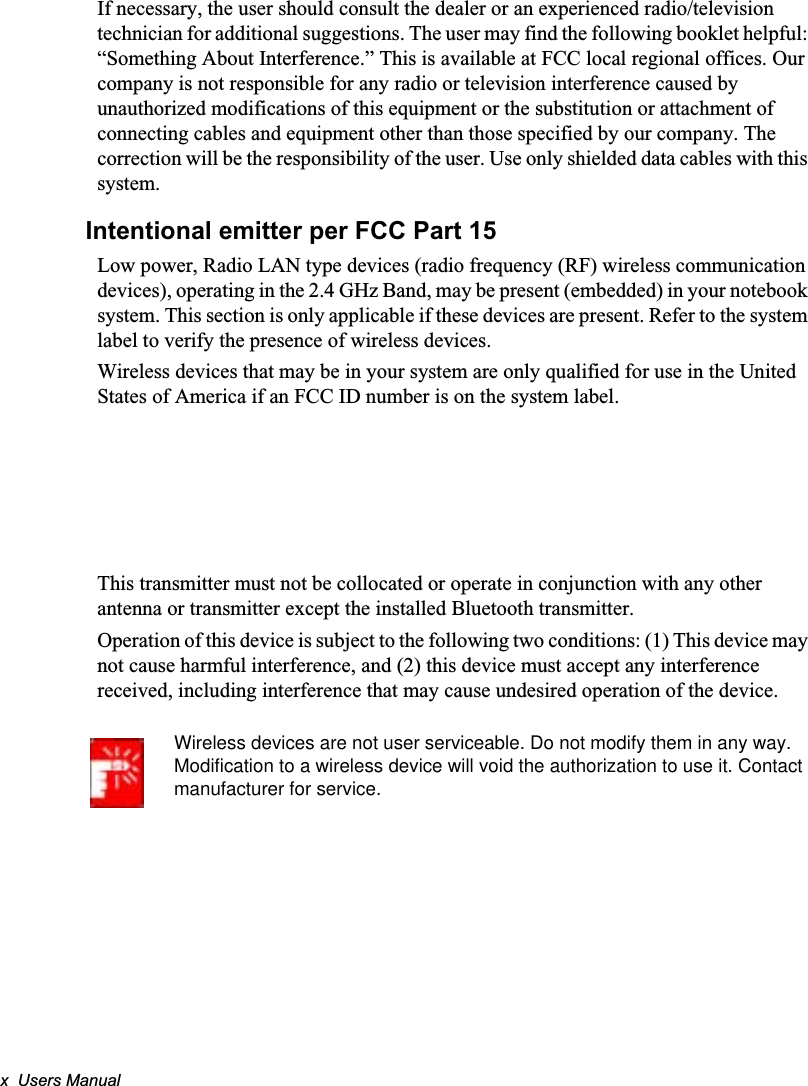 x  Users ManualIf necessary, the user should consult the dealer or an experienced radio/television technician for additional suggestions. The user may find the following booklet helpful: “Something About Interference.” This is available at FCC local regional offices. Our company is not responsible for any radio or television interference caused by unauthorized modifications of this equipment or the substitution or attachment of connecting cables and equipment other than those specified by our company. The correction will be the responsibility of the user. Use only shielded data cables with this system.Intentional emitter per FCC Part 15Low power, Radio LAN type devices (radio frequency (RF) wireless communication devices), operating in the 2.4 GHz Band, may be present (embedded) in your notebook system. This section is only applicable if these devices are present. Refer to the system label to verify the presence of wireless devices.Wireless devices that may be in your system are only qualified for use in the United States of America if an FCC ID number is on the system label.This transmitter must not be collocated or operate in conjunction with any other antenna or transmitter except the installed Bluetooth transmitter.Operation of this device is subject to the following two conditions: (1) This device may not cause harmful interference, and (2) this device must accept any interference received, including interference that may cause undesired operation of the device.Wireless devices are not user serviceable. Do not modify them in any way. Modification to a wireless device will void the authorization to use it. Contact manufacturer for service.