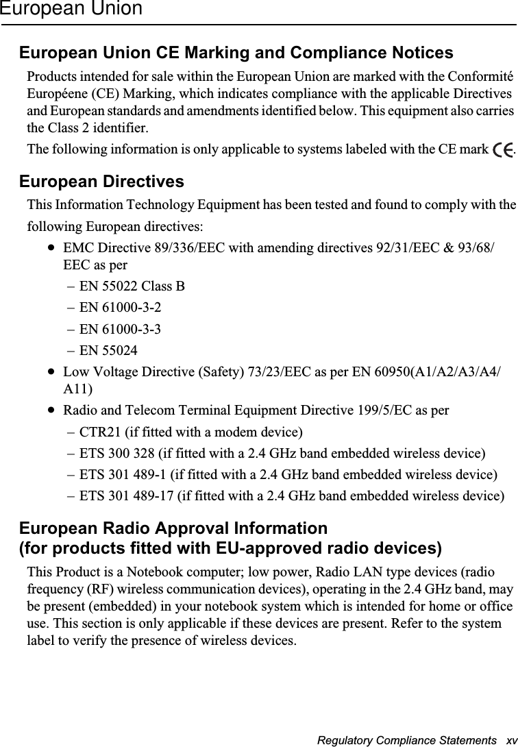 Regulatory Compliance Statements   xv European UnionEuropean Union CE Marking and Compliance NoticesProducts intended for sale within the European Union are marked with the Conformité Européene (CE) Marking, which indicates compliance with the applicable Directives and European standards and amendments identified below. This equipment also carries the Class 2 identifier.The following information is only applicable to systems labeled with the CE mark  .European DirectivesThis Information Technology Equipment has been tested and found to comply with thefollowing European directives:xEMC Directive 89/336/EEC with amending directives 92/31/EEC &amp; 93/68/EEC as per– EN 55022 Class B– EN 61000-3-2– EN 61000-3-3– EN 55024xLow Voltage Directive (Safety) 73/23/EEC as per EN 60950(A1/A2/A3/A4/A11)xRadio and Telecom Terminal Equipment Directive 199/5/EC as per– CTR21 (if fitted with a modem device)– ETS 300 328 (if fitted with a 2.4 GHz band embedded wireless device)– ETS 301 489-1 (if fitted with a 2.4 GHz band embedded wireless device)– ETS 301 489-17 (if fitted with a 2.4 GHz band embedded wireless device)European Radio Approval Information(for products fitted with EU-approved radio devices)This Product is a Notebook computer; low power, Radio LAN type devices (radio frequency (RF) wireless communication devices), operating in the 2.4 GHz band, may be present (embedded) in your notebook system which is intended for home or office use. This section is only applicable if these devices are present. Refer to the system label to verify the presence of wireless devices.