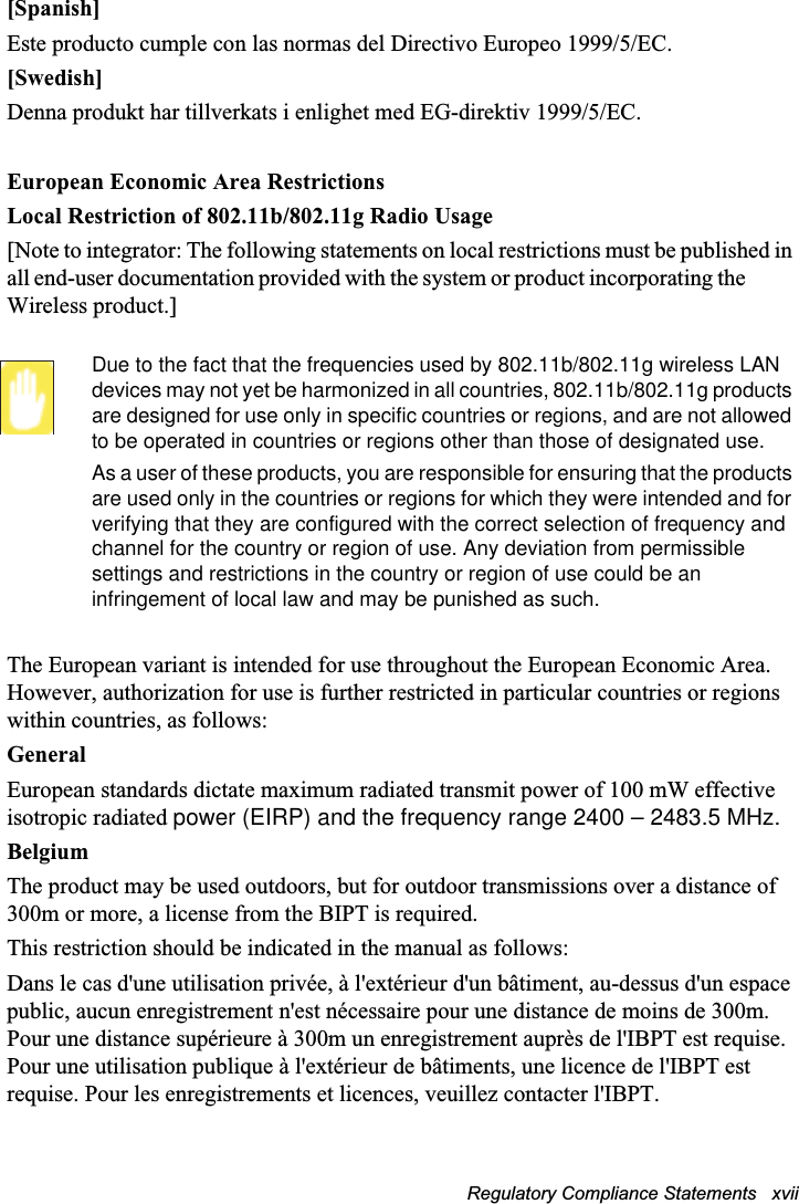 Regulatory Compliance Statements   xvii [Spanish]Este producto cumple con las normas del Directivo Europeo 1999/5/EC.[Swedish]Denna produkt har tillverkats i enlighet med EG-direktiv 1999/5/EC.European Economic Area RestrictionsLocal Restriction of 802.11b/802.11g Radio Usage[Note to integrator: The following statements on local restrictions must be published in all end-user documentation provided with the system or product incorporating theWireless product.]Due to the fact that the frequencies used by 802.11b/802.11g wireless LAN devices may not yet be harmonized in all countries, 802.11b/802.11g products are designed for use only in specific countries or regions, and are not allowed to be operated in countries or regions other than those of designated use.As a user of these products, you are responsible for ensuring that the products are used only in the countries or regions for which they were intended and for verifying that they are configured with the correct selection of frequency and channel for the country or region of use. Any deviation from permissible settings and restrictions in the country or region of use could be an infringement of local law and may be punished as such.The European variant is intended for use throughout the European Economic Area. However, authorization for use is further restricted in particular countries or regions within countries, as follows:GeneralEuropean standards dictate maximum radiated transmit power of 100 mW effective isotropic radiated power (EIRP) and the frequency range 2400 – 2483.5 MHz.BelgiumThe product may be used outdoors, but for outdoor transmissions over a distance of 300m or more, a license from the BIPT is required.This restriction should be indicated in the manual as follows:Dans le cas d&apos;une utilisation privée, à l&apos;extérieur d&apos;un bâtiment, au-dessus d&apos;un espace public, aucun enregistrement n&apos;est nécessaire pour une distance de moins de 300m. Pour une distance supérieure à 300m un enregistrement auprès de l&apos;IBPT est requise. Pour une utilisation publique à l&apos;extérieur de bâtiments, une licence de l&apos;IBPT est requise. Pour les enregistrements et licences, veuillez contacter l&apos;IBPT.