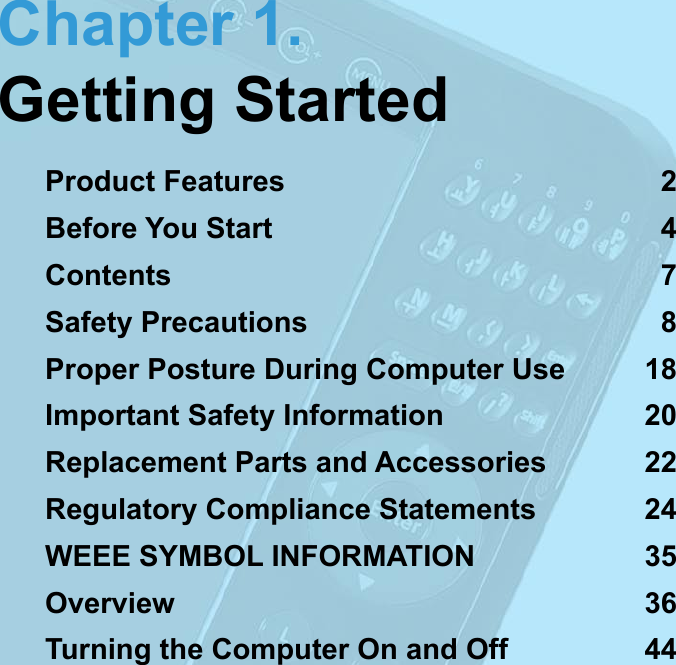 Chapter 1.Getting StartedProduct Features  2Before You Start  4Contents  7Safety Precautions  8Proper Posture During Computer Use  18Important Safety Information  20Replacement Parts and Accessories  22Regulatory Compliance Statements  24WEEE SYMBOL INFORMATION  35Overview  36Turning the Computer On and Off  44