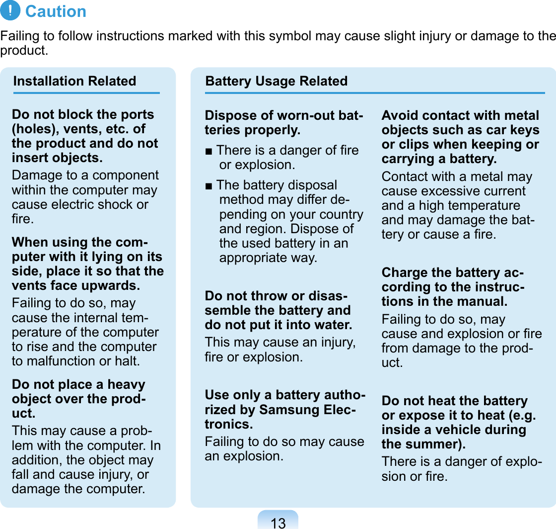 13 CautionFailing to follow instructions marked with this symbol may cause slight injury or damage to the product.Installation Related Battery Usage RelatedDo not block the ports (holes), vents, etc. of the product and do not insert objects.Damage to a component within the computer may cause electric shock or ﬁre.When using the com-puter with it lying on its side, place it so that the vents face upwards.Failing to do so, may cause the internal tem-perature of the computer to rise and the computer to malfunction or halt.Do not place a heavy object over the prod-uct.This may cause a prob-lem with the computer. In addition, the object may fall and cause injury, or damage the computer.Dispose of worn-out bat-teries properly.■ There is a danger of ﬁre or explosion.■ The battery disposal method may differ de-pending on your country and region. Dispose of the used battery in an appropriate way.Do not throw or disas-semble the battery and do not put it into water.This may cause an injury, ﬁre or explosion.Use only a battery autho-rized by Samsung Elec-tronics.Failing to do so may cause an explosion.Avoid contact with metal objects such as car keys or clips when keeping or carrying a battery.Contact with a metal may cause excessive current and a high temperature and may damage the bat-tery or cause a ﬁre.Charge the battery ac-cording to the instruc-tions in the manual.Failing to do so, may cause and explosion or ﬁre from damage to the prod-uct.Do not heat the battery or expose it to heat (e.g. inside a vehicle during the summer).There is a danger of explo-sion or ﬁre.