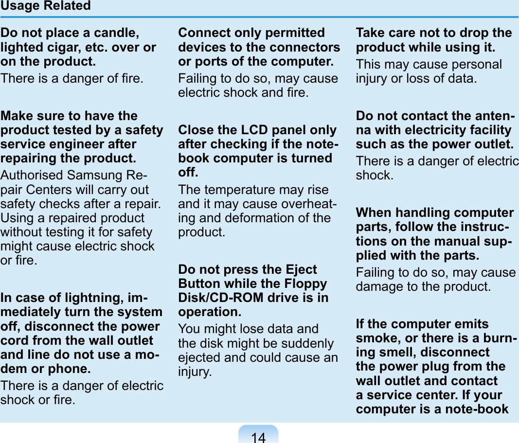 14Usage RelatedDo not place a candle, lighted cigar, etc. over or on the product.There is a danger of ﬁre.Make sure to have the product tested by a safety service engineer after repairing the product.Authorised Samsung Re-pair Centers will carry out safety checks after a repair. Using a repaired product without testing it for safety might cause electric shock or ﬁre.In case of lightning, im-mediately turn the system off, disconnect the power cord from the wall outlet and line do not use a mo-dem or phone.There is a danger of electric shock or ﬁre.Connect only permitted devices to the connectors or ports of the computer.Failing to do so, may cause electric shock and ﬁre.Close the LCD panel only after checking if the note-book computer is turned off.The temperature may rise and it may cause overheat-ing and deformation of the product.Do not press the Eject Button while the Floppy Disk/CD-ROM drive is in operation.You might lose data and the disk might be suddenly ejected and could cause an injury.Take care not to drop the product while using it.This may cause personal injury or loss of data.Do not contact the anten-na with electricity facility such as the power outlet.There is a danger of electric shock.When handling computer parts, follow the instruc-tions on the manual sup-plied with the parts.Failing to do so, may cause damage to the product.If the computer emits smoke, or there is a burn-ing smell, disconnect the power plug from the wall outlet and contact a service center. If your computer is a note-book 