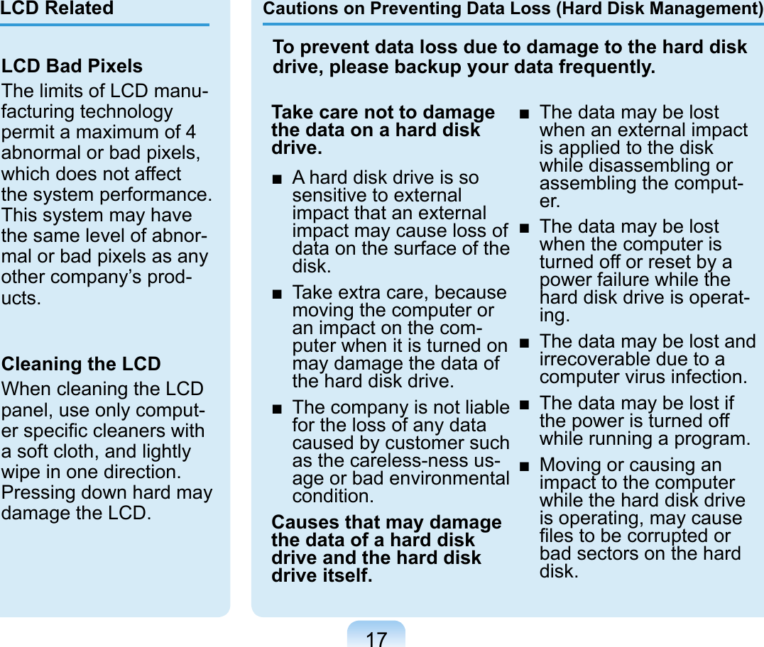 17Cautions on Preventing Data Loss (Hard Disk Management)Take care not to damage the data on a hard disk drive.■  A hard disk drive is so sensitive to external impact that an external impact may cause loss of data on the surface of the disk.■  Take extra care, because moving the computer or an impact on the com-puter when it is turned on may damage the data of the hard disk drive.■  The company is not liable for the loss of any data caused by customer such as the careless-ness us-age or bad environmental condition.Causes that may damage the data of a hard disk drive and the hard disk drive itself.■  The data may be lost when an external impact is applied to the disk while disassembling or assembling the comput-er.■  The data may be lost when the computer is turned off or reset by a power failure while the hard disk drive is operat-ing.■  The data may be lost and irrecoverable due to a computer virus infection.■  The data may be lost if the power is turned off while running a program.■  Moving or causing an impact to the computer while the hard disk drive is operating, may cause ﬁles to be corrupted or bad sectors on the hard disk.To prevent data loss due to damage to the hard disk drive, please backup your data frequently.LCD Bad PixelsThe limits of LCD manu-facturing technology permit a maximum of 4 abnormal or bad pixels, which does not affect the system performance. This system may have the same level of abnor-mal or bad pixels as any other company’s prod-ucts.Cleaning the LCDWhen cleaning the LCD panel, use only comput-er speciﬁc cleaners with a soft cloth, and lightly wipe in one direction. Pressing down hard may damage the LCD.LCD Related