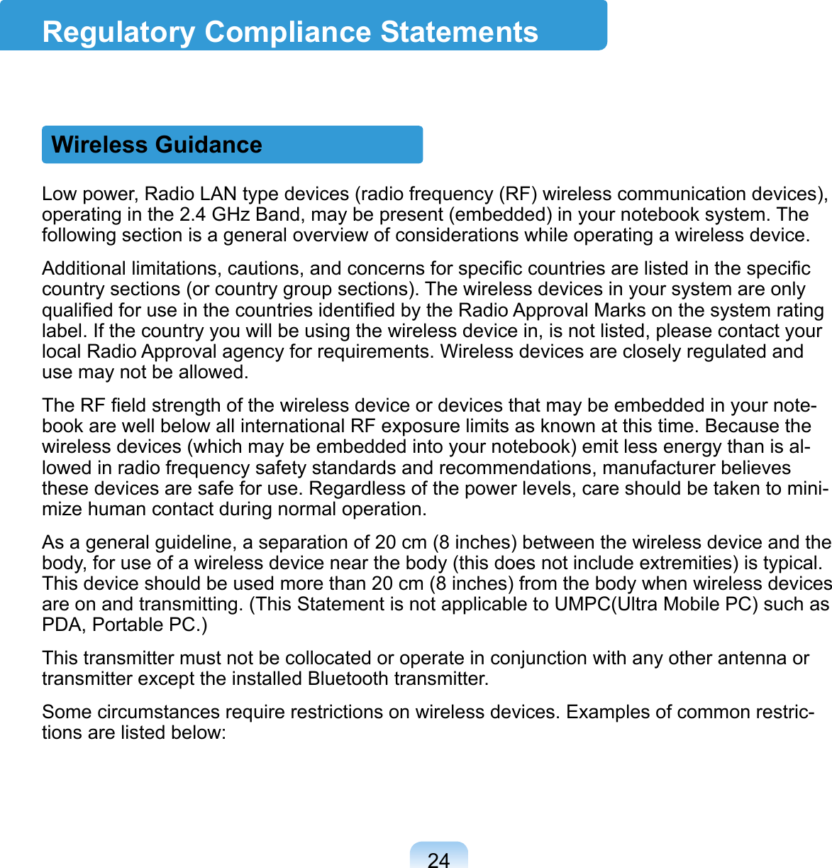 24Regulatory Compliance StatementsWireless GuidanceLow power, Radio LAN type devices (radio frequency (RF) wireless communication devices), operating in the 2.4 GHz Band, may be present (embedded) in your notebook system. The following section is a general overview of considerations while operating a wireless device.Additional limitations, cautions, and concerns for speciﬁc countries are listed in the speciﬁc country sections (or country group sections). The wireless devices in your system are only qualiﬁed for use in the countries identiﬁed by the Radio Approval Marks on the system rating label. If the country you will be using the wireless device in, is not listed, please contact your local Radio Approval agency for requirements. Wireless devices are closely regulated and use may not be allowed.The RF ﬁeld strength of the wireless device or devices that may be embedded in your note-book are well below all international RF exposure limits as known at this time. Because the wireless devices (which may be embedded into your notebook) emit less energy than is al-lowed in radio frequency safety standards and recommendations, manufacturer believes these devices are safe for use. Regardless of the power levels, care should be taken to mini-mize human contact during normal operation.As a general guideline, a separation of 20 cm (8 inches) between the wireless device and the body, for use of a wireless device near the body (this does not include extremities) is typical. This device should be used more than 20 cm (8 inches) from the body when wireless devices are on and transmitting. (This Statement is not applicable to UMPC(Ultra Mobile PC) such as PDA, Portable PC.)This transmitter must not be collocated or operate in conjunction with any other antenna or transmitter except the installed Bluetooth transmitter.Some circumstances require restrictions on wireless devices. Examples of common restric-tions are listed below: