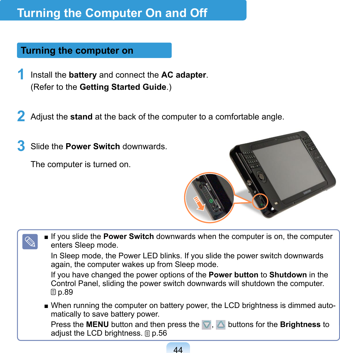 44Turning the Computer On and OffTurning the computer on1  Install the battery and connect the AC adapter.(Refer to the Getting Started Guide.)2  Adjust the stand at the back of the computer to a comfortable angle.3  Slide the Power Switch downwards.   The computer is turned on.■ If you slide the Power Switch downwards when the computer is on, the computer enters Sleep mode. In Sleep mode, the Power LED blinks. If you slide the power switch downwards again, the computer wakes up from Sleep mode.If you have changed the power options of the Power button to Shutdown in the Control Panel, sliding the power switch downwards will shutdown the computer.   p.89■ When running the computer on battery power, the LCD brightness is dimmed auto-matically to save battery power.Press the MENU button and then press the  ,   buttons for the Brightness to adjust the LCD brightness.   p.56