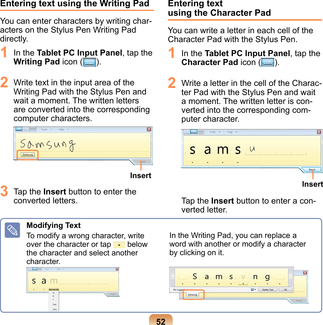 52Entering text using the Writing PadYou can enter characters by writing char-acters on the Stylus Pen Writing Pad directly.1  In the Tablet PC Input Panel, tap the Writing Pad icon ( ).2  Write text in the input area of the Writing Pad with the Stylus Pen and wait a moment. The written letters are converted into the corresponding computer characters. Insert3  Tap the Insert button to enter the converted letters.Entering text  using the Character PadYou can write a letter in each cell of the Character Pad with the Stylus Pen.1  In the Tablet PC Input Panel, tap the Character Pad icon ( ).2  Write a letter in the cell of the Charac-ter Pad with the Stylus Pen and wait a moment. The written letter is con-verted into the corresponding com-puter character. InsertTap the Insert button to enter a con-verted letter.Modifying TextTo modify a wrong character, write over the character or tap   below the character and select another character.In the Writing Pad, you can replace a word with another or modify a character by clicking on it.