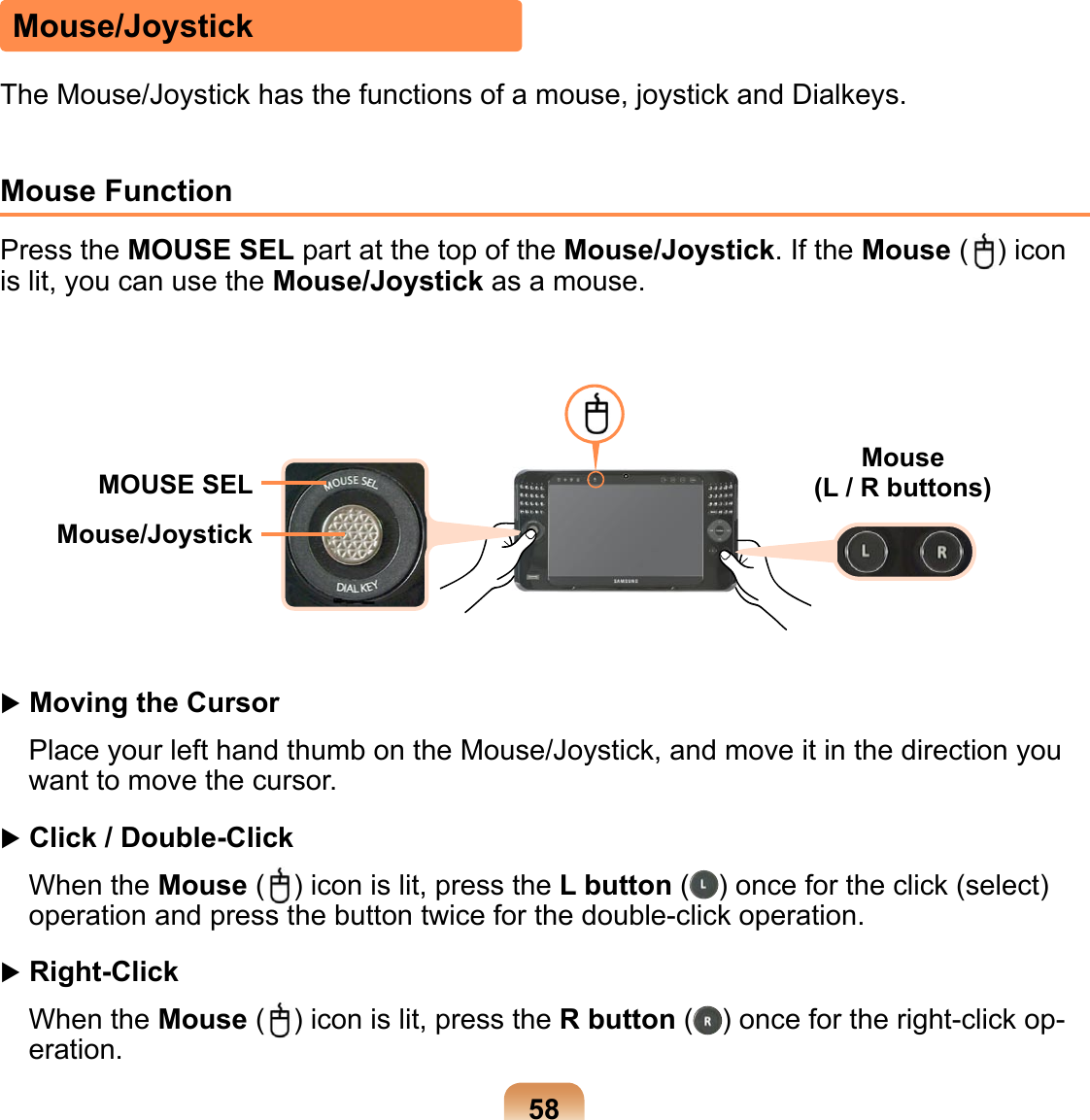 58Mouse/JoystickThe Mouse/Joystick has the functions of a mouse, joystick and Dialkeys.Mouse Function Press the MOUSE SEL part at the top of the Mouse/Joystick. If the Mouse ( ) icon is lit, you can use the Mouse/Joystick as a mouse.MOUSE SEL Mouse  (L / R buttons)Mouse/Joystick Moving the CursorPlace your left hand thumb on the Mouse/Joystick, and move it in the direction you want to move the cursor.  Click / Double-Click When the Mouse ( ) icon is lit, press the L button ( ) once for the click (select) operation and press the button twice for the double-click operation.  Right-Click When the Mouse ( ) icon is lit, press the R button ( ) once for the right-click op-eration.