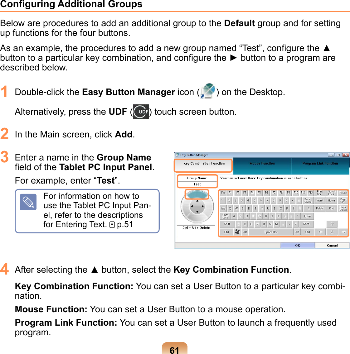 61Conﬁguring Additional GroupsBelow are procedures to add an additional group to the Default group and for setting up functions for the four buttons.As an example, the procedures to add a new group named “Test”, conﬁgure the ▲ button to a particular key combination, and conﬁgure the ► button to a program are described below.1  Double-click the Easy Button Manager icon ( ) on the Desktop.  Alternatively, press the UDF ( ) touch screen button.2  In the Main screen, click Add. 3  Enter a name in the Group Name ﬁeld of the Tablet PC Input Panel.For example, enter “Test”. For information on how to use the Tablet PC Input Pan-el, refer to the descriptions for Entering Text.   p.514  After selecting the ▲ button, select the Key Combination Function.Key Combination Function: You can set a User Button to a particular key combi-nation.Mouse Function: You can set a User Button to a mouse operation.Program Link Function: You can set a User Button to launch a frequently used program.