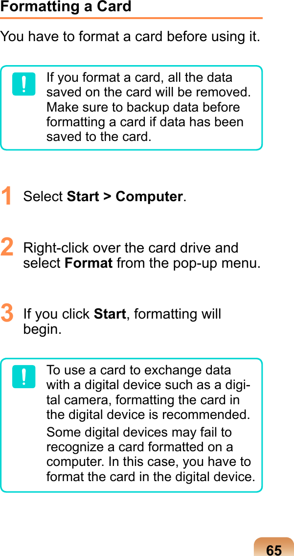 65Formatting a CardYou have to format a card before using it.If you format a card, all the data saved on the card will be removed. Make sure to backup data before formatting a card if data has been saved to the card.1  Select Start &gt; Computer. 2  Right-click over the card drive and select Format from the pop-up menu.3  If you click Start, formatting will begin. To use a card to exchange data with a digital device such as a digi-tal camera, formatting the card in the digital device is recommended.Some digital devices may fail to recognize a card formatted on a computer. In this case, you have to format the card in the digital device.