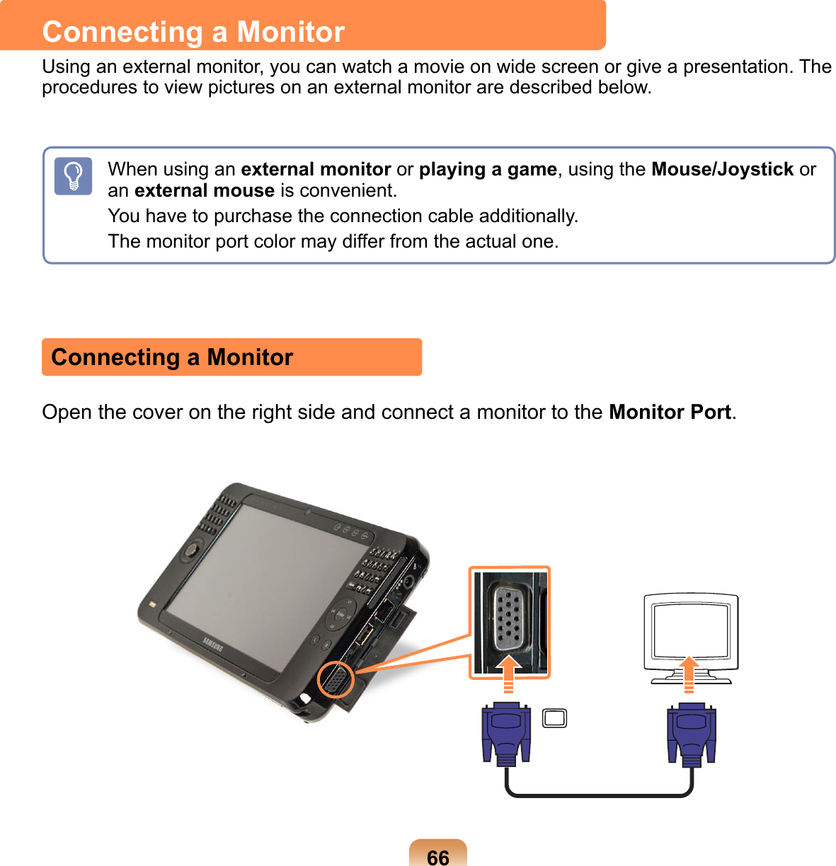 66Connecting a MonitorUsing an external monitor, you can watch a movie on wide screen or give a presentation. The procedures to view pictures on an external monitor are described below.When using an external monitor or playing a game, using the Mouse/Joystick or an external mouse is convenient.You have to purchase the connection cable additionally.The monitor port color may differ from the actual one.Connecting a MonitorOpen the cover on the right side and connect a monitor to the Monitor Port.