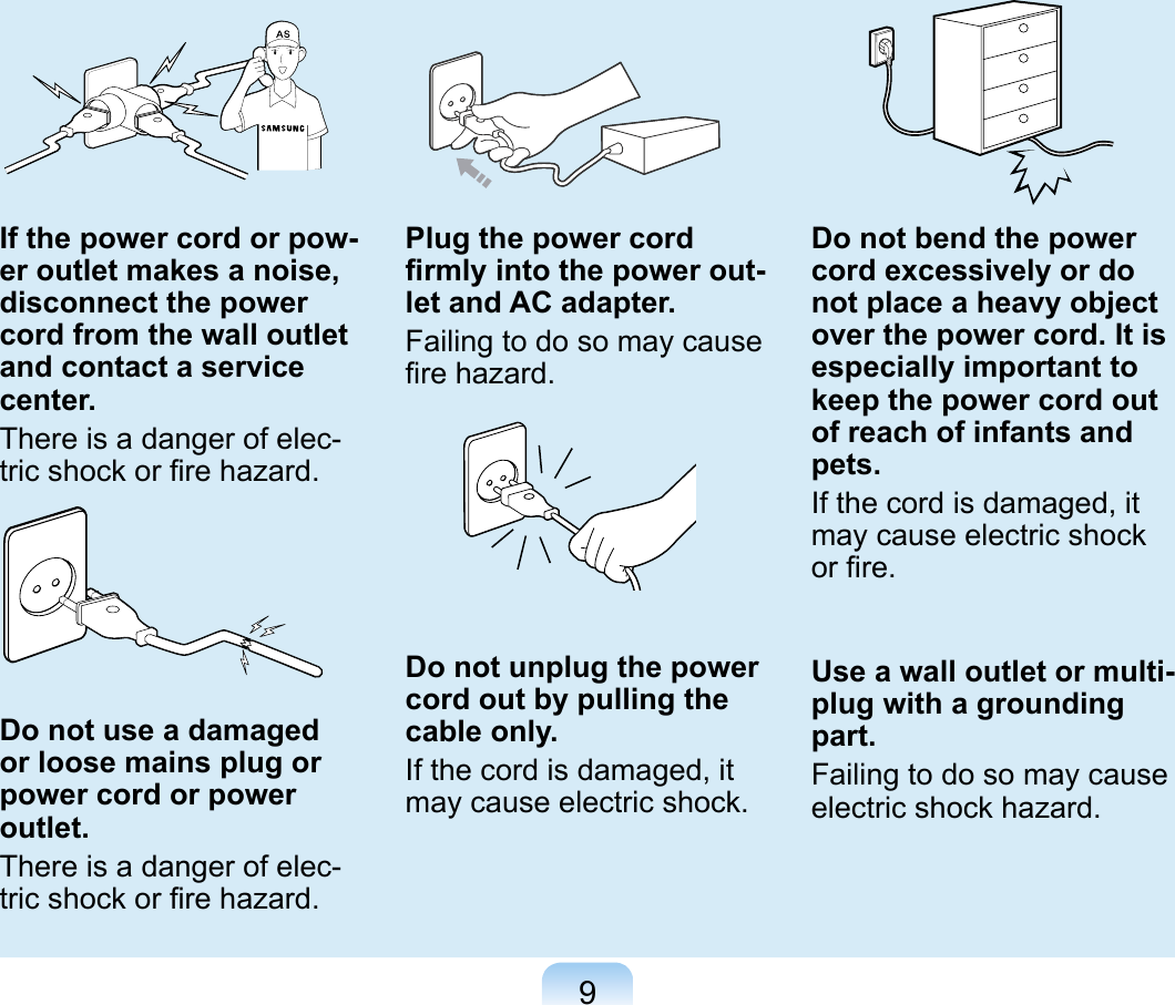9If the power cord or pow-er outlet makes a noise, disconnect the power cord from the wall outlet and contact a service center.There is a danger of elec-tric shock or ﬁre hazard.Do not use a damaged or loose mains plug or power cord or power outlet.There is a danger of elec-tric shock or ﬁre hazard.Plug the power cord ﬁrmly into the power out-let and AC adapter.Failing to do so may cause ﬁre hazard.Do not unplug the power cord out by pulling the cable only.If the cord is damaged, it may cause electric shock.Do not bend the power cord excessively or do not place a heavy object over the power cord. It is especially important to keep the power cord out of reach of infants and pets.If the cord is damaged, it may cause electric shock or ﬁre.Use a wall outlet or multi-plug with a grounding part.Failing to do so may cause electric shock hazard. 