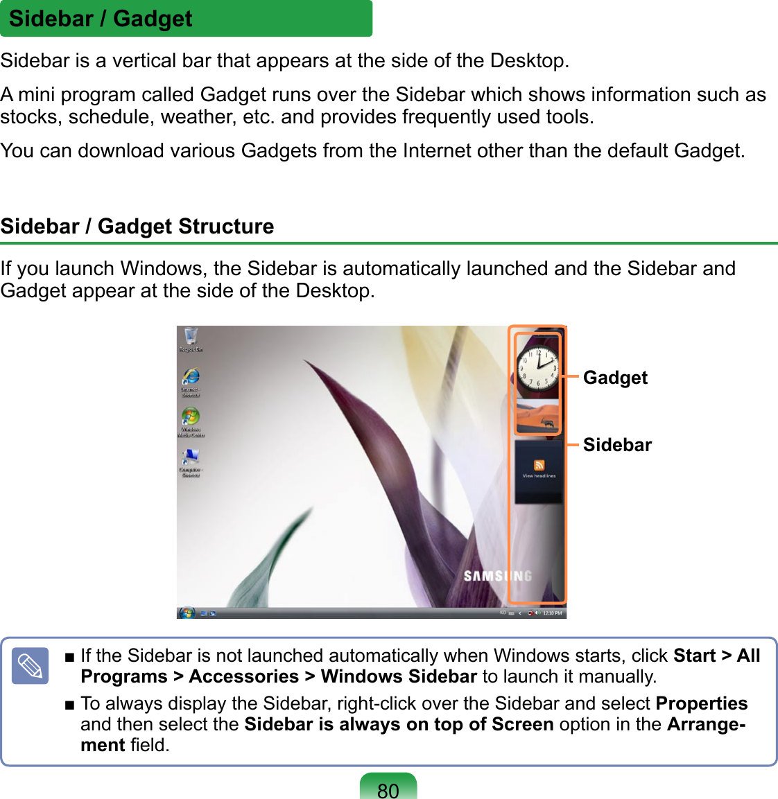 Sidebar / GadgetSidebar is a vertical bar that appears at the side of the Desktop.A mini program called Gadget runs over the Sidebar which shows information such as stocks, schedule, weather, etc. and provides frequently used tools.You can download various Gadgets from the Internet other than the default Gadget.Sidebar / Gadget StructureIf you launch Windows, the Sidebar is automatically launched and the Sidebar and Gadget appear at the side of the Desktop.■ If the Sidebar is not launched automatically when Windows starts, click Start &gt; All Programs &gt; Accessories &gt; Windows Sidebar to launch it manually.■ To always display the Sidebar, right-click over the Sidebar and select Properties and then select the Sidebar is always on top of Screen option in the Arrange-ment ﬁeld.SidebarGadget80
