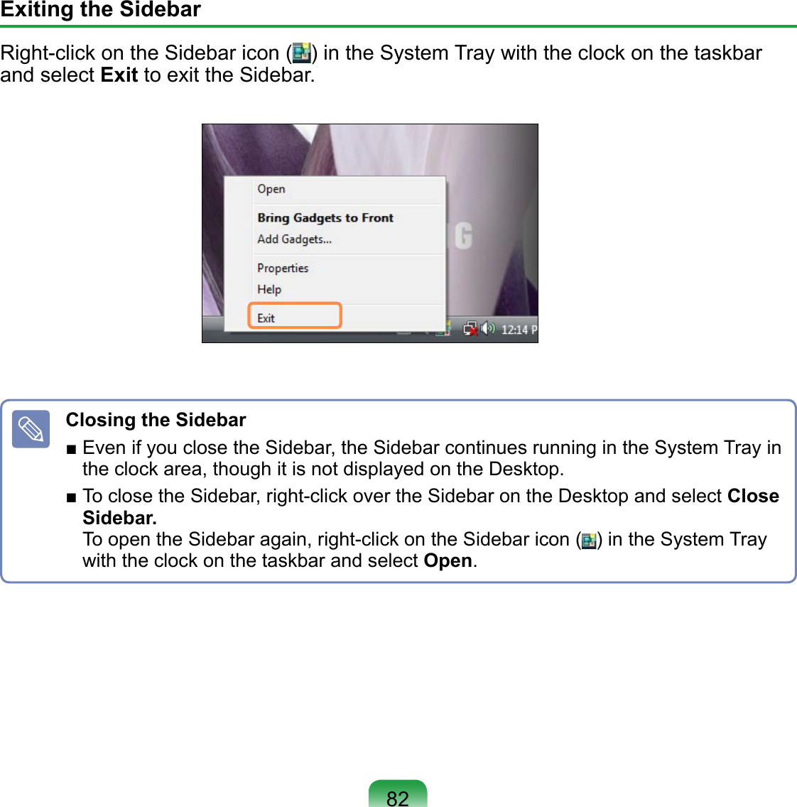 Exiting the Sidebar Right-click on the Sidebar icon ( ) in the System Tray with the clock on the taskbar and select Exit to exit the Sidebar.Closing the Sidebar ■ Even if you close the Sidebar, the Sidebar continues running in the System Tray in the clock area, though it is not displayed on the Desktop.■ To close the Sidebar, right-click over the Sidebar on the Desktop and select Close Sidebar.  To open the Sidebar again, right-click on the Sidebar icon ( ) in the System Tray with the clock on the taskbar and select Open.82
