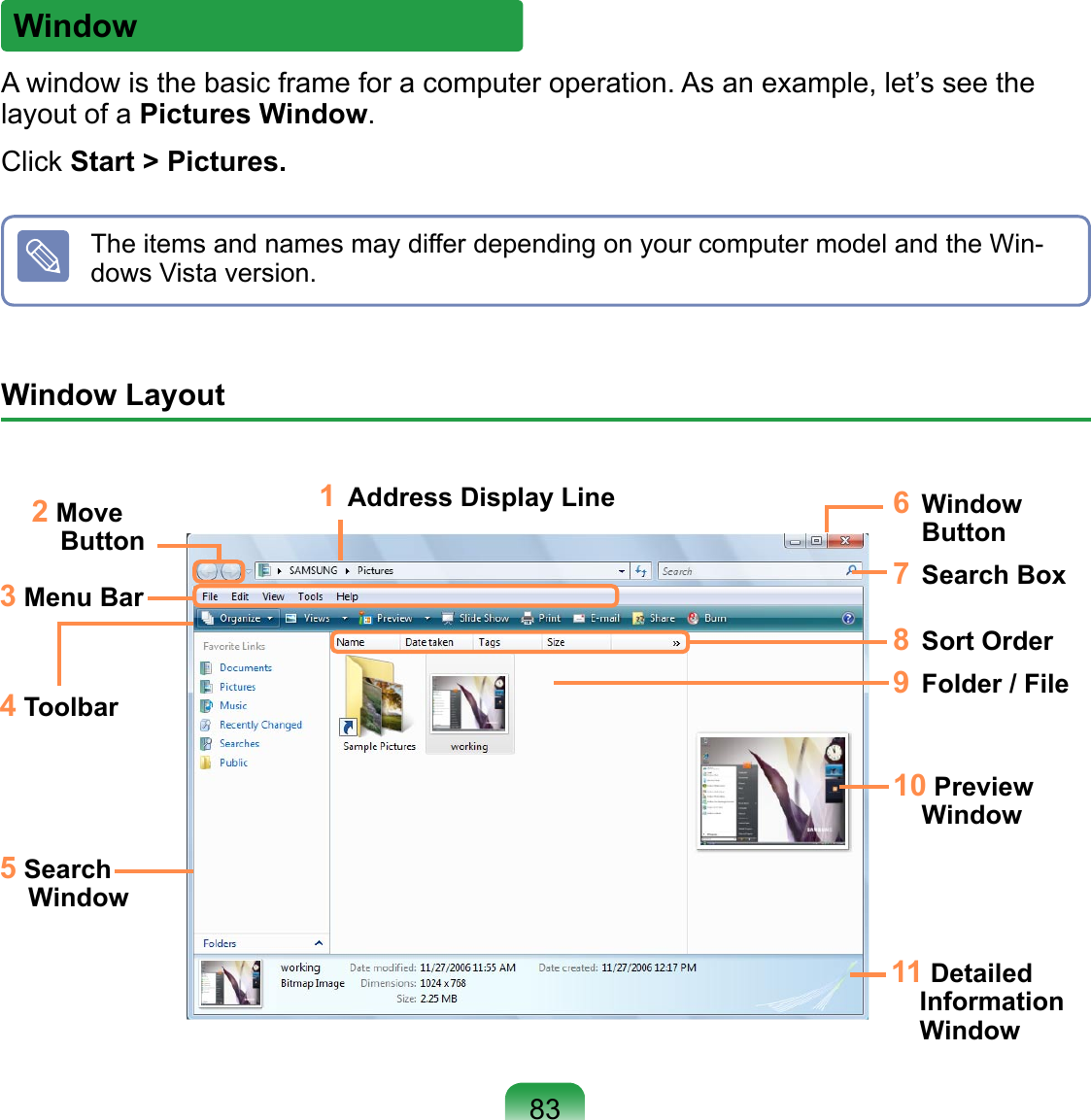 WindowA window is the basic frame for a computer operation. As an example, let’s see the layout of a Pictures Window.Click Start &gt; Pictures.The items and names may differ depending on your computer model and the Win-dows Vista version.Window Layout 1  Address Display Line2 Move Button3 Menu Bar4 Toolbar5 Search Window6  Window Button7  Search Box9  Folder / File10 Preview Window11 Detailed Information Window8  Sort Order83