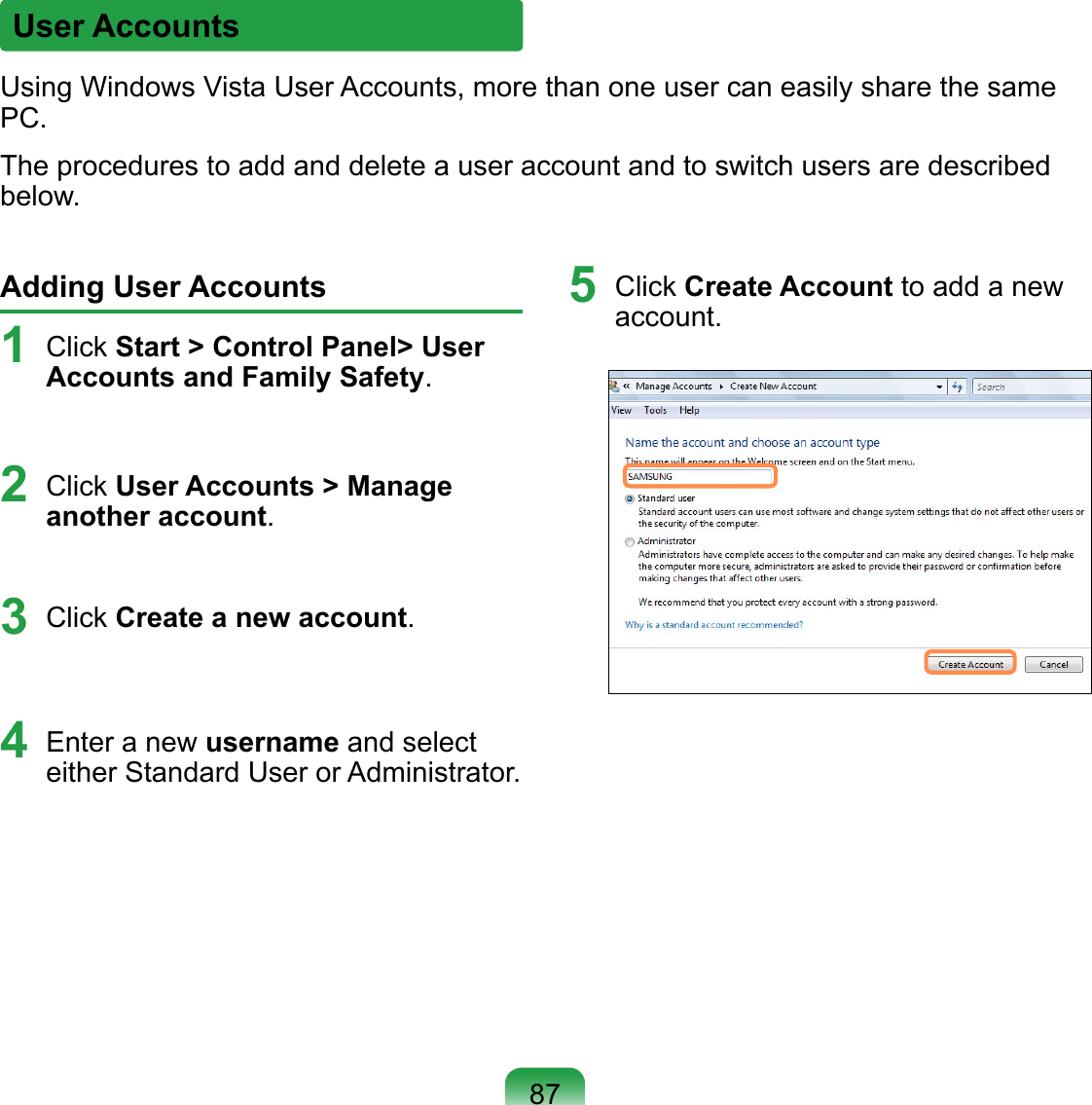 User AccountsUsing Windows Vista User Accounts, more than one user can easily share the same PC.The procedures to add and delete a user account and to switch users are described below.Adding User Accounts1 Click Start &gt; Control Panel&gt; User Accounts and Family Safety.2 Click User Accounts &gt; Manage another account.3 Click Create a new account.4 Enter a new username and select either Standard User or Administrator.5  Click Create Account to add a new account.87