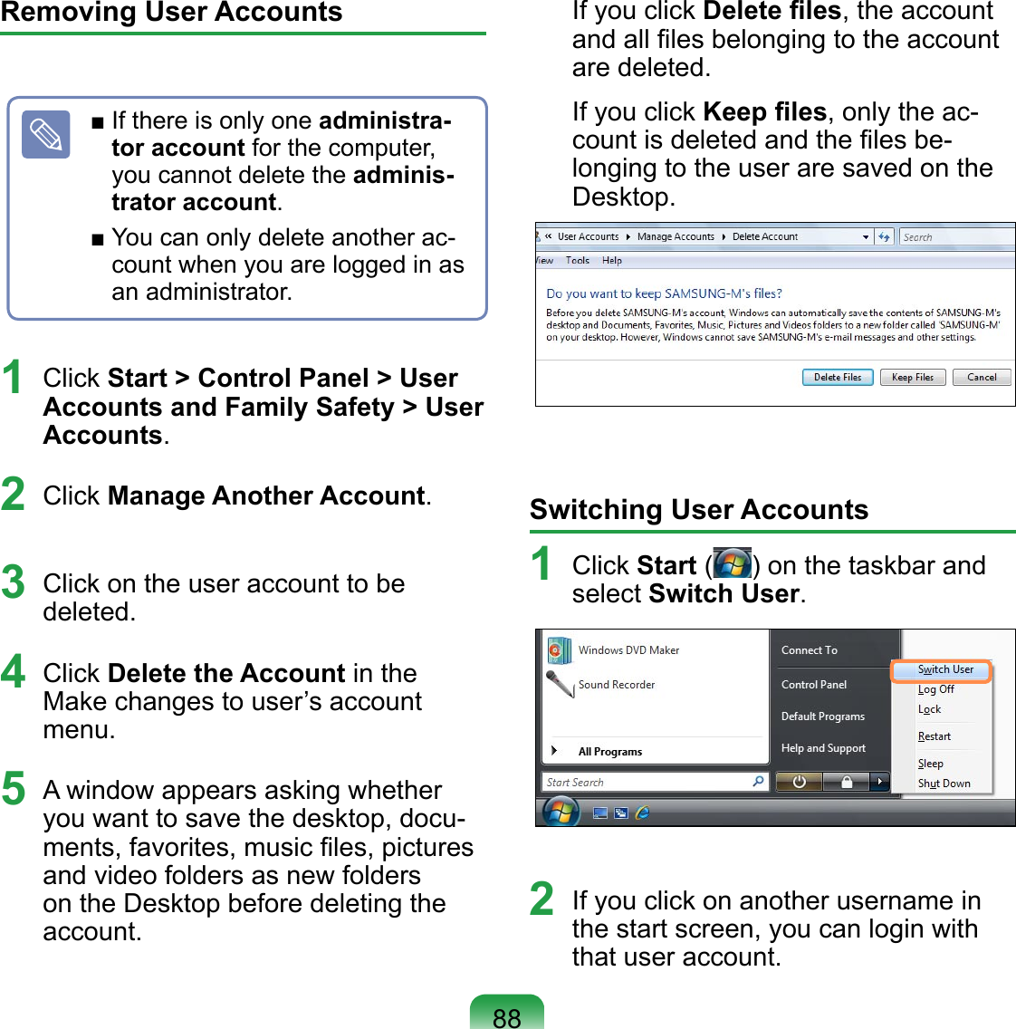 Removing User Accounts1 Click Start &gt; Control Panel &gt; User Accounts and Family Safety &gt; User Accounts.2 Click Manage Another Account.3 Click on the user account to be deleted.4 Click Delete the Account in the Make changes to user’s account menu.5  A window appears asking whether you want to save the desktop, docu-ments, favorites, music ﬁles, pictures and video folders as new folders on the Desktop before deleting the account.If you click Delete ﬁles, the account and all ﬁles belonging to the account are deleted.If you click Keep ﬁles, only the ac-count is deleted and the ﬁles be-longing to the user are saved on the Desktop.Switching User Accounts1  Click Start ( ) on the taskbar and select Switch User.2  If you click on another username in the start screen, you can login with that user account.■ If there is only one administra-tor account for the computer, you cannot delete the adminis-trator account.■ You can only delete another ac-count when you are logged in as an administrator.88