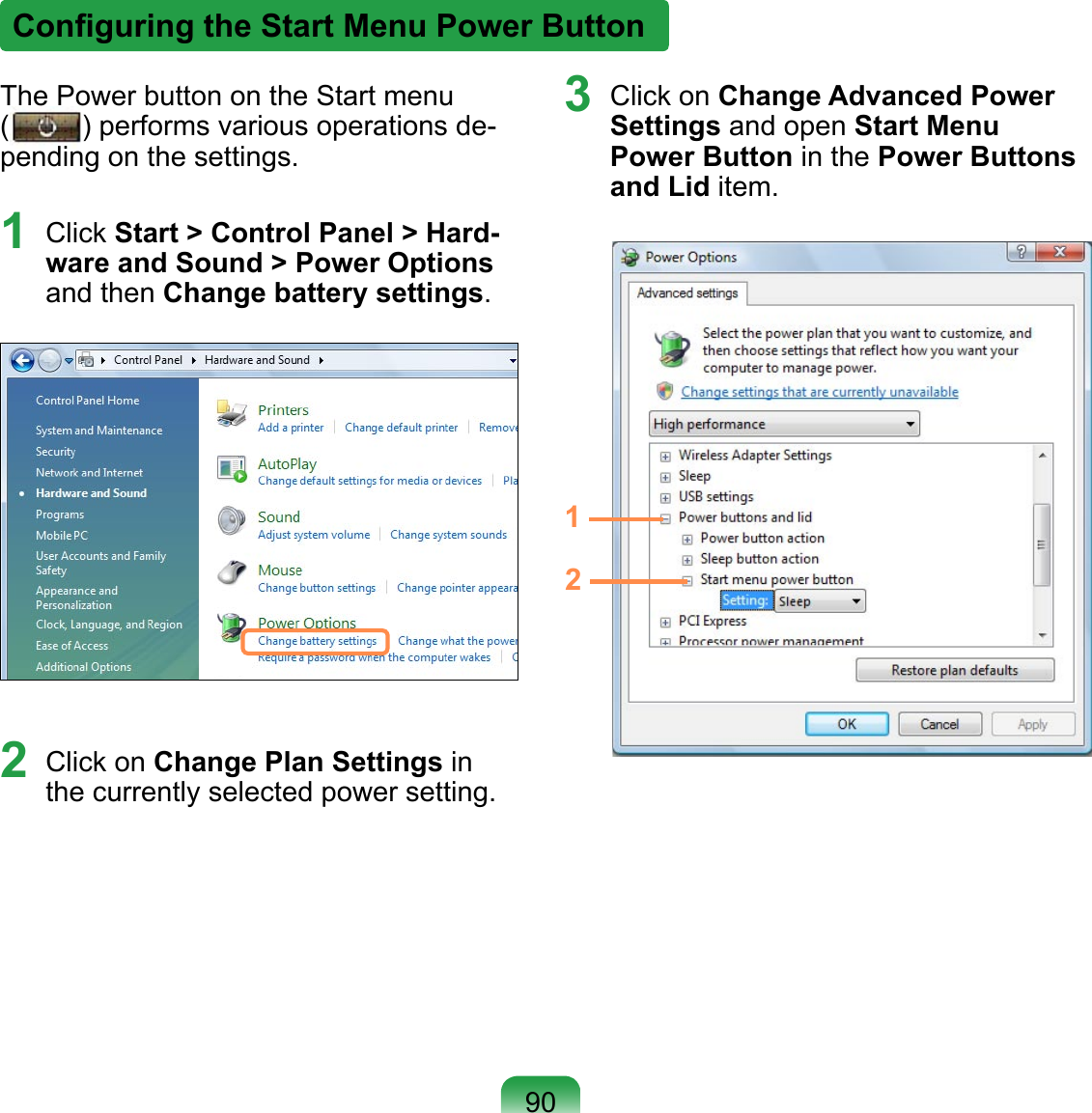 The Power button on the Start menu  ( ) performs various operations de-pending on the settings.1  Click Start &gt; Control Panel &gt; Hard-ware and Sound &gt; Power Options and then Change battery settings.2  Click on Change Plan Settings in the currently selected power setting.3  Click on Change Advanced Power Settings and open Start Menu Power Button in the Power Buttons and Lid item.12Conﬁguring the Start Menu Power Button90