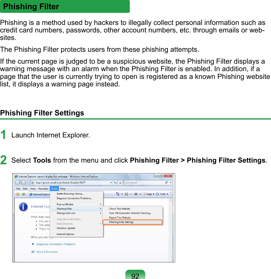 Phishing Filter Settings1 Launch Internet Explorer.2  Select Tools from the menu and click Phishing Filter &gt; Phishing Filter Settings.Phishing FilterPhishing is a method used by hackers to illegally collect personal information such as credit card numbers, passwords, other account numbers, etc. through emails or web-sites.The Phishing Filter protects users from these phishing attempts.If the current page is judged to be a suspicious website, the Phishing Filter displays a warning message with an alarm when the Phishing Filter is enabled. In addition, if a page that the user is currently trying to open is registered as a known Phishing website list, it displays a warning page instead.92
