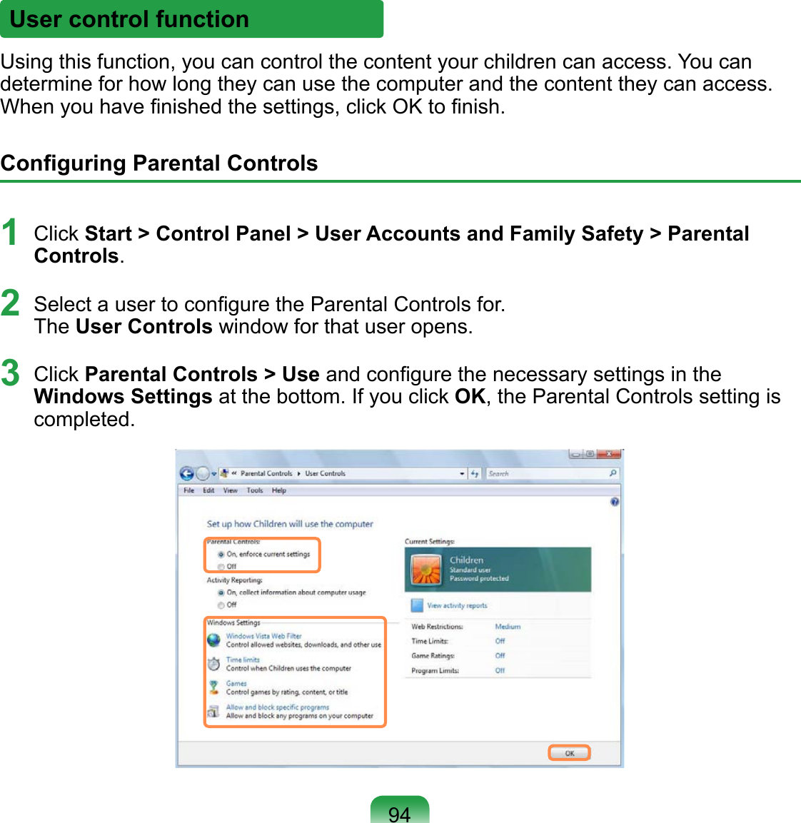 User control functionUsing this function, you can control the content your children can access. You can determine for how long they can use the computer and the content they can access. When you have ﬁnished the settings, click OK to ﬁnish.Conﬁguring Parental Controls1  Click Start &gt; Control Panel &gt; User Accounts and Family Safety &gt; Parental Controls.2  Select a user to conﬁgure the Parental Controls for. The User Controls window for that user opens.3  Click Parental Controls &gt; Use and conﬁgure the necessary settings in the Windows Settings at the bottom. If you click OK, the Parental Controls setting is completed.94