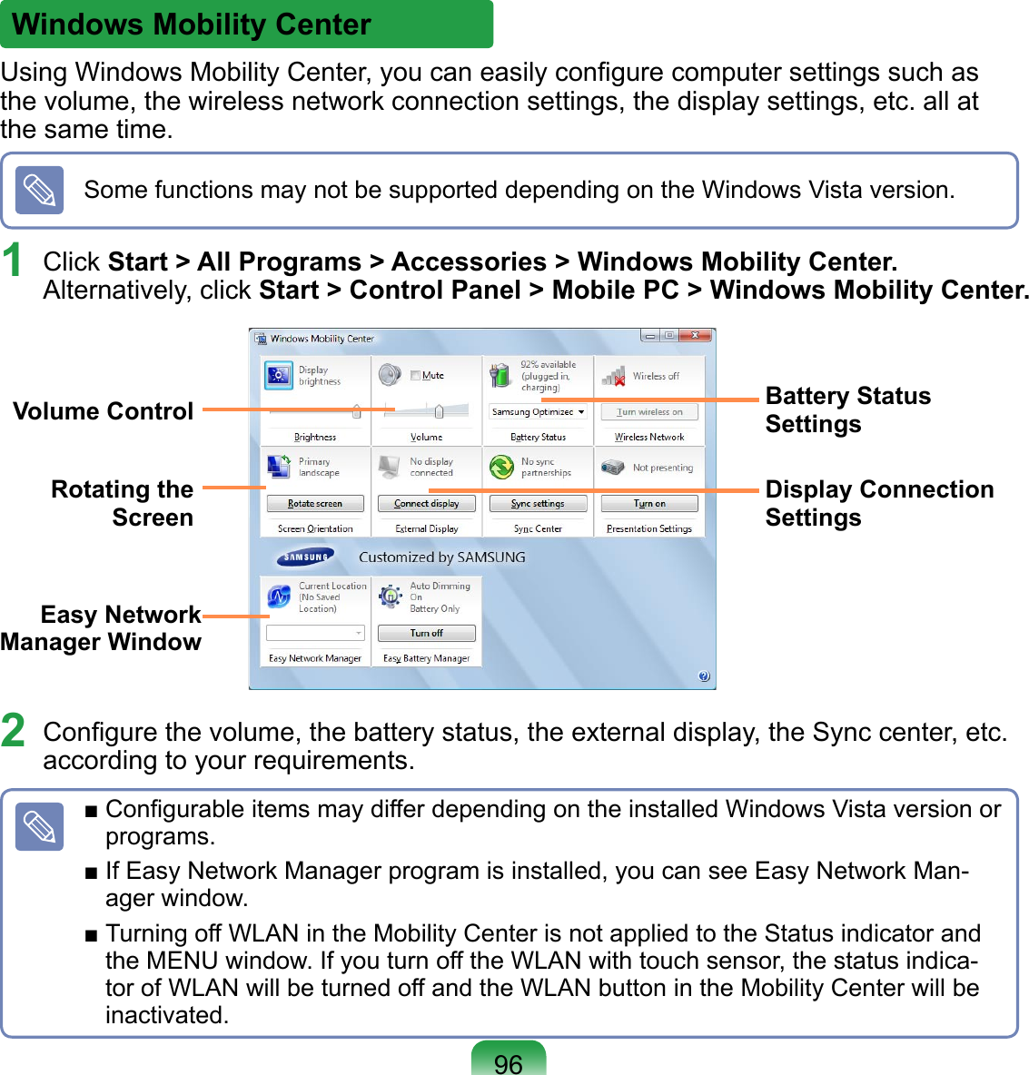 Using Windows Mobility Center, you can easily conﬁgure computer settings such as the volume, the wireless network connection settings, the display settings, etc. all at the same time.Some functions may not be supported depending on the Windows Vista version.1  Click Start &gt; All Programs &gt; Accessories &gt; Windows Mobility Center. Alternatively, click Start &gt; Control Panel &gt; Mobile PC &gt; Windows Mobility Center.2  Conﬁgure the volume, the battery status, the external display, the Sync center, etc. according to your requirements.■ Conﬁgurable items may differ depending on the installed Windows Vista version or programs.■ If Easy Network Manager program is installed, you can see Easy Network Man-ager window.■ Turning off WLAN in the Mobility Center is not applied to the Status indicator and the MENU window. If you turn off the WLAN with touch sensor, the status indica-tor of WLAN will be turned off and the WLAN button in the Mobility Center will be inactivated. Volume ControlEasy Network Manager WindowDisplay Connection SettingsBattery Status SettingsRotating the Screen96Windows Mobility Center