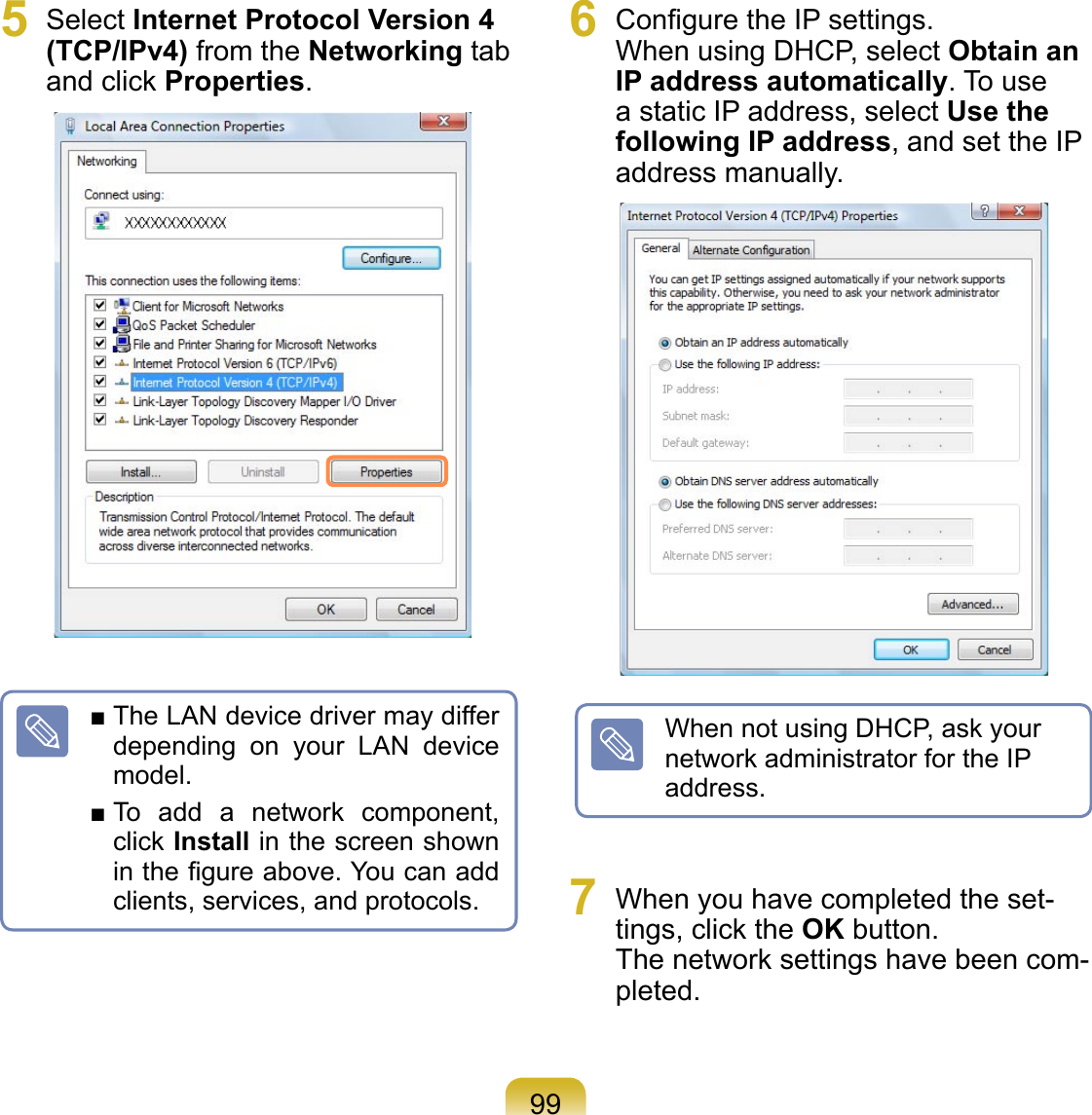995  Select Internet Protocol Version 4 (TCP/IPv4) from the Networking tab and click Properties.6  Conﬁgure the IP settings. When using DHCP, select Obtain an IP address automatically. To use a static IP address, select Use the following IP address, and set the IP address manually.7  When you have completed the set-tings, click the OK button. The network settings have been com-pleted.■ The LAN device driver may differ depending  on  your  LAN  device model.■ To  add  a  network  component, click Install in the screen shown in the ﬁgure above. You can add clients, services, and protocols.When not using DHCP, ask your network administrator for the IP address.