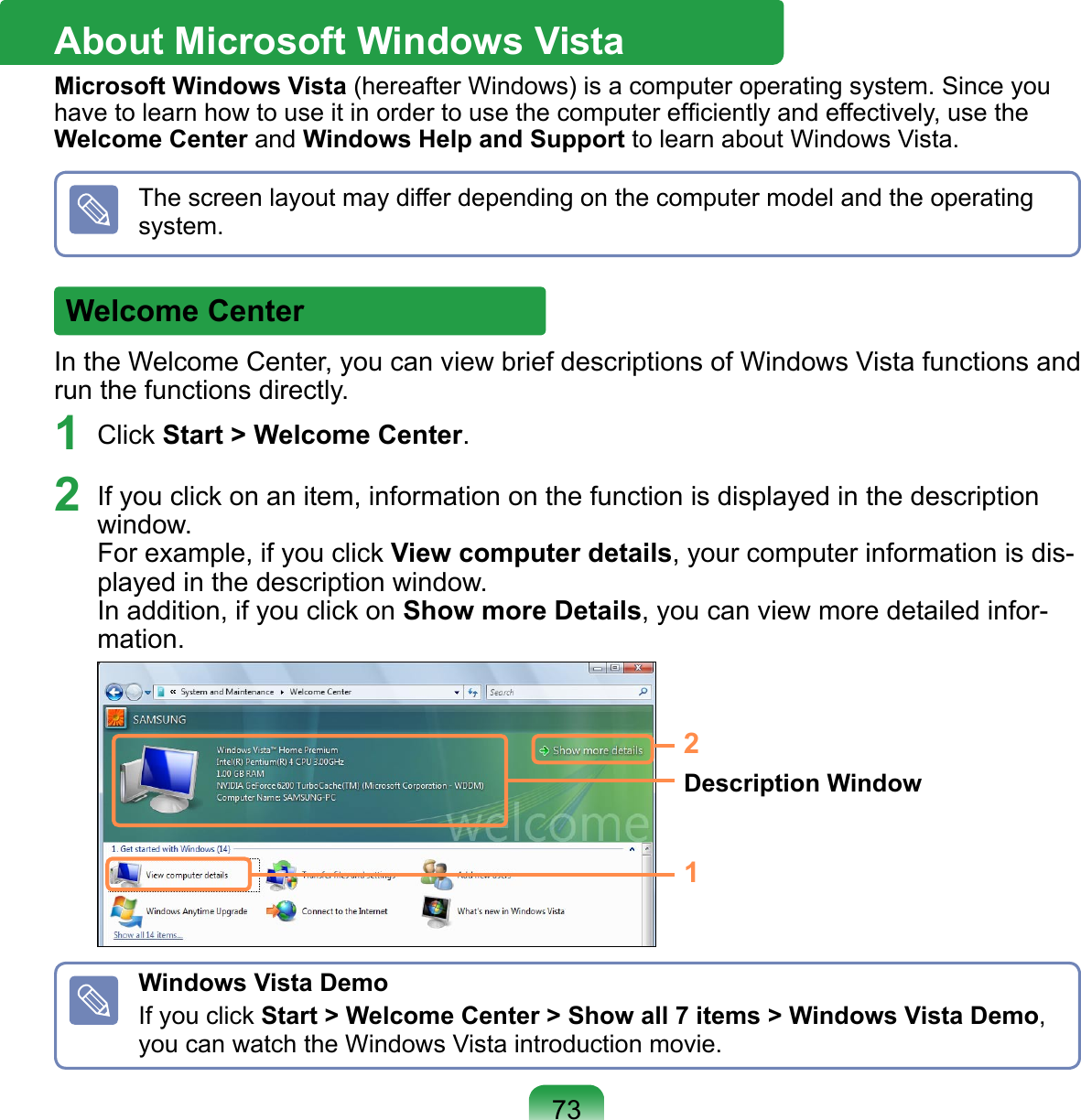 In the Welcome Center, you can view brief descriptions of Windows Vista functions and run the functions directly.1  Click Start &gt; Welcome Center. 2  If you click on an item, information on the function is displayed in the description window. For example, if you click View computer details, your computer information is dis-played in the description window. In addition, if you click on Show more Details, you can view more detailed infor-mation. 1Description Window2Windows Vista DemoIf you click Start &gt; Welcome Center &gt; Show all 7 items &gt; Windows Vista Demo, you can watch the Windows Vista introduction movie.About Microsoft Windows VistaMicrosoft Windows Vista (hereafter Windows) is a computer operating system. Since you have to learn how to use it in order to use the computer efﬁciently and effectively, use the Welcome Center and Windows Help and Support to learn about Windows Vista.Welcome CenterThe screen layout may differ depending on the computer model and the operating system.73
