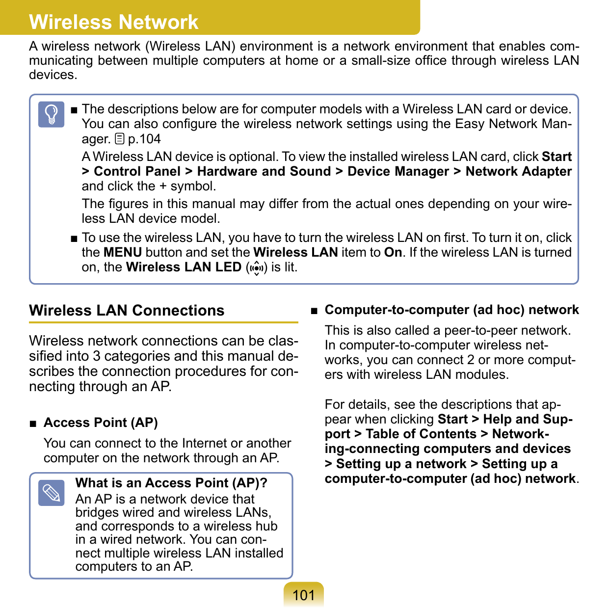 101Wireless NetworkA wireless network (Wireless LAN) environment is a network environment that enables com-municating between multiple computers at home or a small-size ofﬁce through wireless LAN devices.■ The descriptions below are for computer models with a Wireless LAN card or device. You can also conﬁgure the wireless network settings using the Easy Network Man-ager.   p.104A Wireless LAN device is optional. To view the installed wireless LAN card, click Start &gt; Control Panel &gt; Hardware and Sound &gt; Device Manager &gt; Network Adapter and click the + symbol.The ﬁgures in this manual may differ from the actual ones depending on your wire-less LAN device model.■ To use the wireless LAN, you have to turn the wireless LAN on ﬁrst. To turn it on, click the MENU button and set the Wireless LAN item to On. If the wireless LAN is turned on, the Wireless LAN LED ( ) is lit.Wireless LAN ConnectionsWireless network connections can be clas-siﬁed into 3 categories and this manual de-scribes the connection procedures for con-necting through an AP.■  Access Point (AP)You can connect to the Internet or another computer on the network through an AP.What is an Access Point (AP)?An AP is a network device that bridges wired and wireless LANs, and corresponds to a wireless hub in a wired network. You can con-nect multiple wireless LAN installed computers to an AP.■  Computer-to-computer (ad hoc) networkThis is also called a peer-to-peer network. In computer-to-computer wireless net-works, you can connect 2 or more comput-ers with wireless LAN modules. For details, see the descriptions that ap-pear when clicking Start &gt; Help and Sup-port &gt; Table of Contents &gt; Network-ing-connecting computers and devices &gt; Setting up a network &gt; Setting up a computer-to-computer (ad hoc) network.