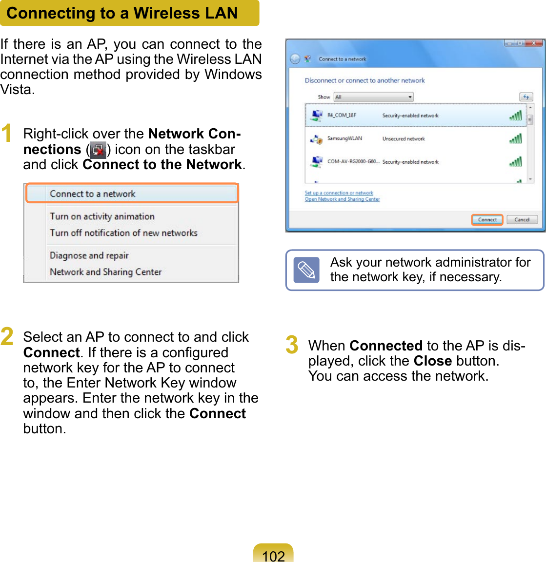 102Connecting to a Wireless LANIf there is an AP, you can connect to the Internet via the AP using the Wireless LAN connection method provided by Windows Vista.1  Right-click over the Network Con-nections ( ) icon on the taskbar and click Connect to the Network. 2  Select an AP to connect to and click Connect. If there is a conﬁgured network key for the AP to connect to, the Enter Network Key window appears. Enter the network key in the window and then click the Connect button.Ask your network administrator for the network key, if necessary.3  When Connected to the AP is dis-played, click the Close button. You can access the network.