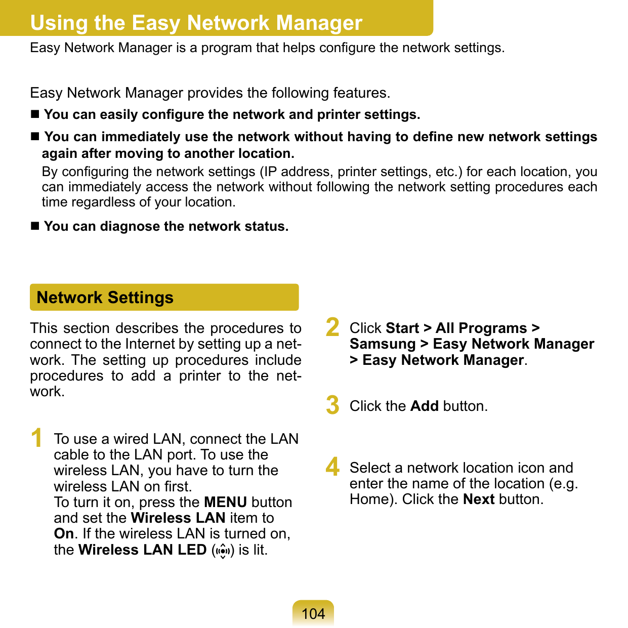 104Using the Easy Network ManagerEasy Network Manager is a program that helps conﬁgure the network settings.Easy Network Manager provides the following features. You can easily conﬁgure the network and printer settings. You can immediately use the network without having to deﬁne new network settings again after moving to another location.By conﬁguring the network settings (IP address, printer settings, etc.) for each location, you can immediately access the network without following the network setting procedures each time regardless of your location.  You can diagnose the network status.Network SettingsThis section describes the procedures to connect to the Internet by setting up a net-work.  The  setting  up  procedures  include procedures  to  add  a  printer  to  the  net-work.1  To use a wired LAN, connect the LAN cable to the LAN port. To use the wireless LAN, you have to turn the wireless LAN on ﬁrst. To turn it on, press the MENU button and set the Wireless LAN item to On. If the wireless LAN is turned on, the Wireless LAN LED ( ) is lit.2  Click Start &gt; All Programs &gt; Samsung &gt; Easy Network Manager &gt; Easy Network Manager.3  Click the Add button. 4  Select a network location icon and enter the name of the location (e.g. Home). Click the Next button.