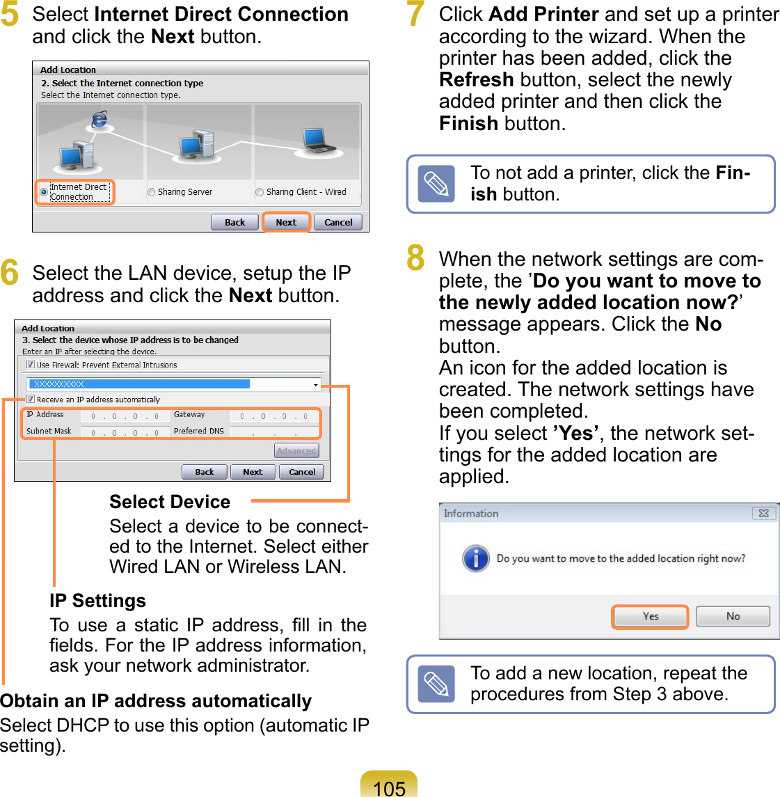 1055  Select Internet Direct Connection and click the Next button. 6  Select the LAN device, setup the IP address and click the Next button.Select DeviceSelect a device to be connect-ed to the Internet. Select either Wired LAN or Wireless LAN.IP SettingsTo  use  a  static  IP  address,  ﬁll  in  the ﬁelds. For the IP address information, ask your network administrator.Obtain an IP address automaticallySelect DHCP to use this option (automatic IP setting).7  Click Add Printer and set up a printer according to the wizard. When the printer has been added, click the Refresh button, select the newly added printer and then click the Finish button.To not add a printer, click the Fin-ish button.8  When the network settings are com-plete, the ’Do you want to move to the newly added location now?’ message appears. Click the No button. An icon for the added location is created. The network settings have been completed. If you select ’Yes’, the network set-tings for the added location are applied. To add a new location, repeat the procedures from Step 3 above.