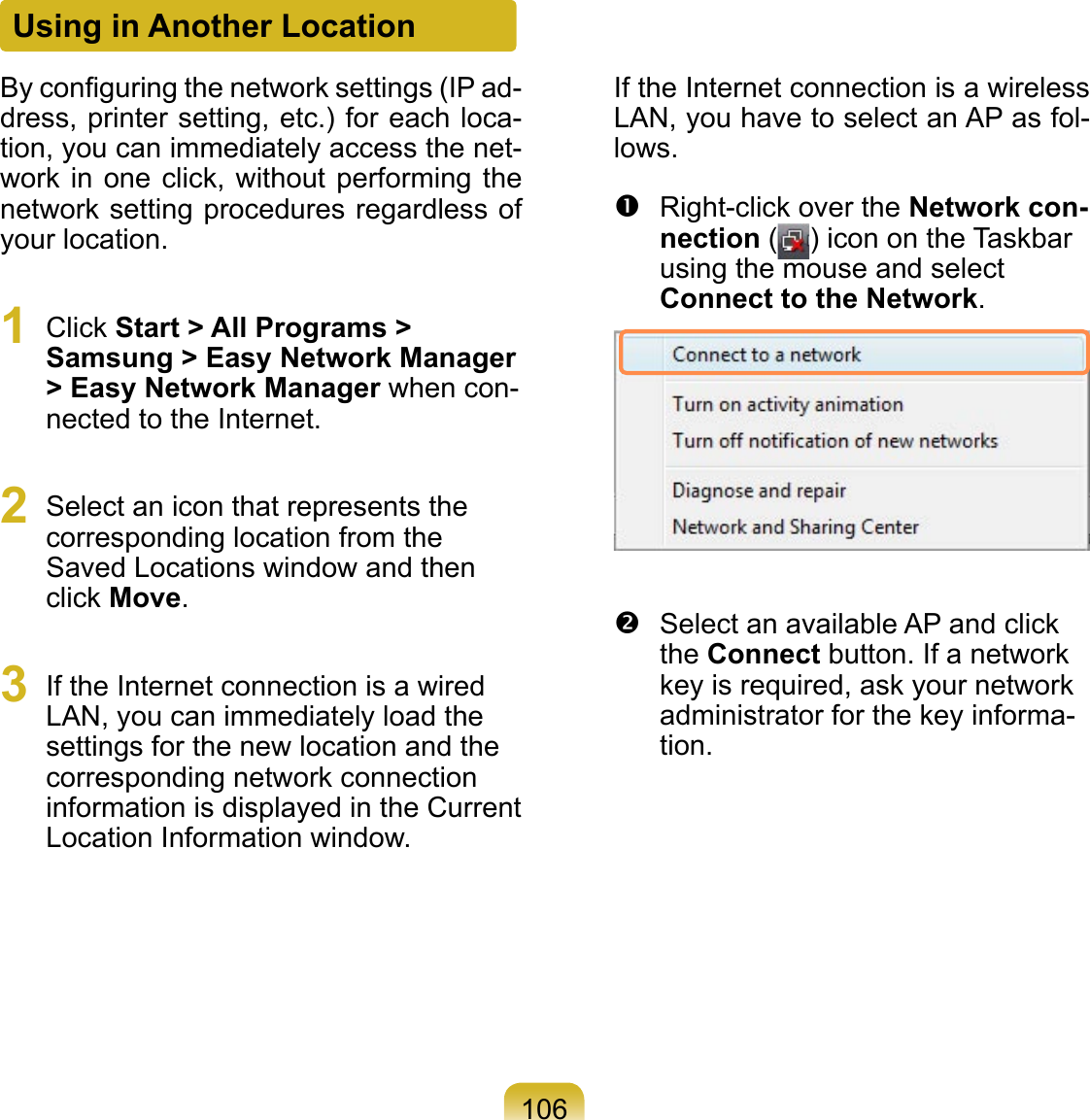 106Using in Another LocationBy conﬁguring the network settings (IP ad-dress, printer setting, etc.) for each loca-tion, you can immediately access the net-work in one click, without  performing the network setting procedures regardless of your location.1  Click Start &gt; All Programs &gt; Samsung &gt; Easy Network Manager &gt; Easy Network Manager when con-nected to the Internet.2  Select an icon that represents the corresponding location from the Saved Locations window and then click Move.3  If the Internet connection is a wired LAN, you can immediately load the settings for the new location and the corresponding network connection information is displayed in the Current Location Information window.If the Internet connection is a wireless LAN, you have to select an AP as fol-lows.  Right-click over the Network con-nection ( ) icon on the Taskbar using the mouse and select Connect to the Network.  Select an available AP and click the Connect button. If a network key is required, ask your network administrator for the key informa-tion.