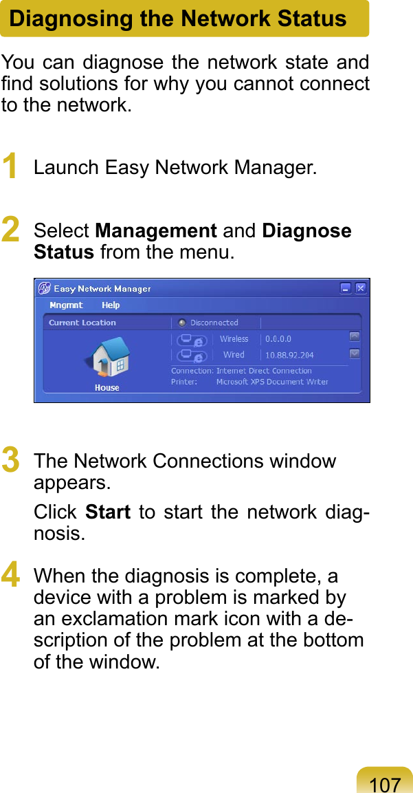 107Diagnosing the Network StatusYou can  diagnose the network state and ﬁnd solutions for why you cannot connect to the network.1  Launch Easy Network Manager. 2  Select Management and Diagnose Status from the menu. 3  The Network Connections window appears.Click  Start  to  start  the network  diag-nosis.4  When the diagnosis is complete, a device with a problem is marked by an exclamation mark icon with a de-scription of the problem at the bottom of the window.